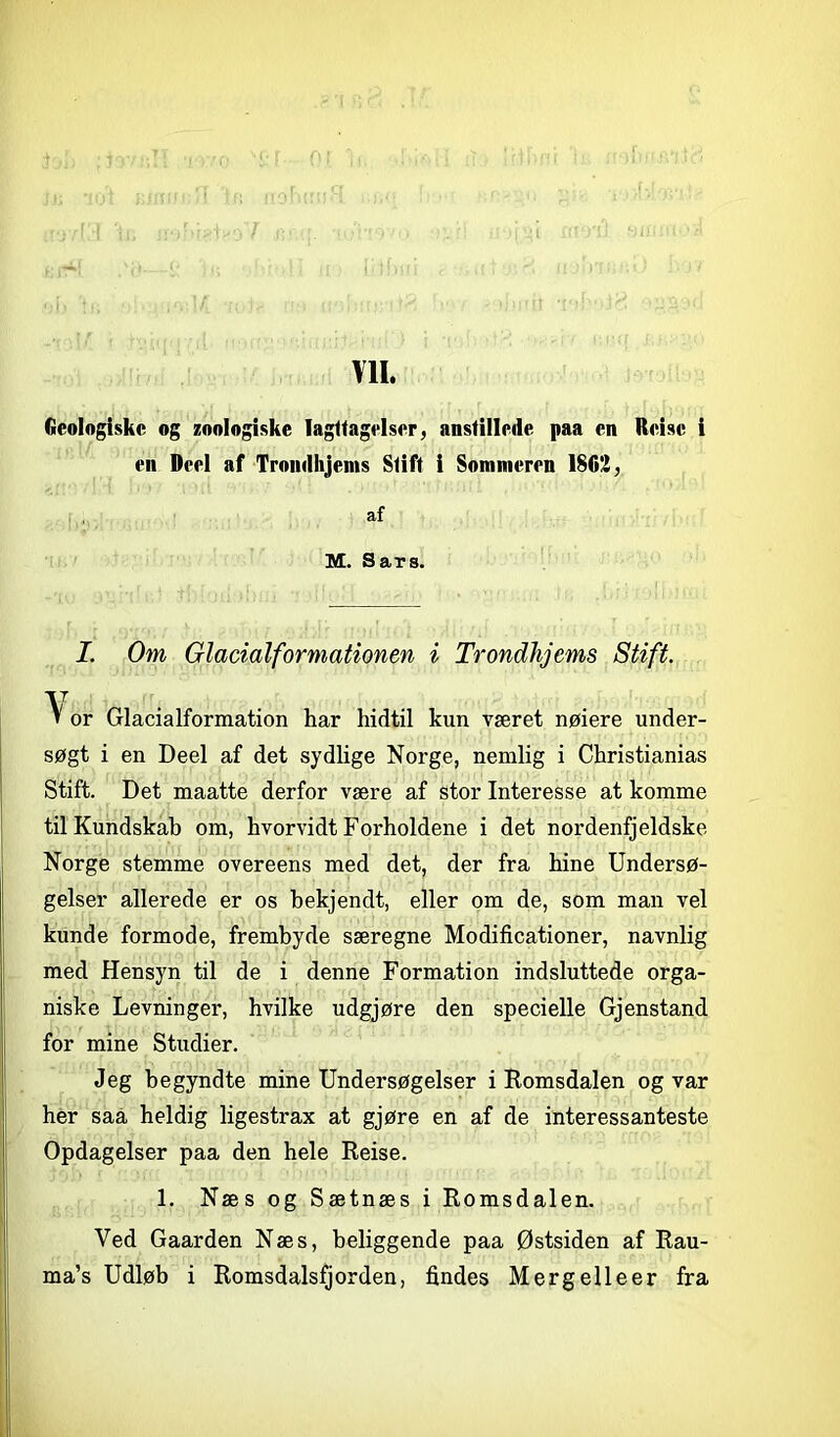 Ml. Geologiske og zoologiske Iagttagelser, anstillede paa en Reisc i en Deel af Trondhjems Stift i Sommeren 1862, af M. Sars. I. Om Glacialformationen i Trondhjems Stift. V or Glacialformation har hidtil kun været nøiere under- søgt i en Deel af det sydlige Norge, nemlig i Christianias Stift. Det maatte derfor være af stor Interesse at komme til Kundskab om, hvorvidt Forholdene i det nordenfjeldske Norge stemme overeens med det, der fra hine Undersø- gelser allerede er os bekjendt, eller om de, som man vel kunde formode, frembyde særegne Modificationer, navnlig med Hensyn til de i denne Formation indsluttede orga- niske Levninger, hvilke udgjøre den specielle Gjenstand for mine Studier. Jeg begyndte mine Undersøgelser i Romsdalen og var her saa heldig ligestrax at gjøre en af de interessanteste Opdagelser paa den hele Reise. 1. Næs og Sætnæs i Romsdalen. Ved Gaarden Næs, beliggende paa Østsiden af Rau-