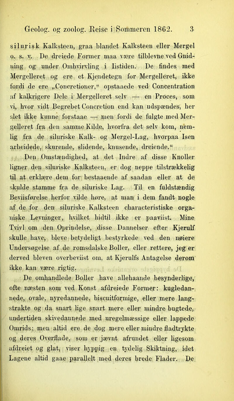 s i lur is k Ivalksteen, graa blandet Kalksteen eller Mergel o. s. v. De dreiede Former maa være tilblevne ved Gnid- ning og under Omhvirvling i listiden. De findes med Mergelleret og ere et Kjendetegn for Mergelleret, ikke fordi de ere „Concretioner,“ opstaaede ved Concentration af kalkrigere Dele i Mergelleret selv -—- en Proces, som vi, hvor vidt Begrebet Concretion end kan udspændes, her slet ikke kunne forstaae — men fordi de fulgte med Mer- gelleret fra den samme Kilde, hvorfra det selv kom, nem- lig fra de siluriske Kalk- og Mergel-Lag, hvorpaa Isen arbéidede, skurende, slidende, knusende, dreiende.“ Den Omstændighed, at det Indre af disse Knoller ligner den siluriske Kalksteen, er dog neppe tilstrækkelig til at erklære dem for bestaaende af saadan eller at de skulde stamme fra de siluriske Lag. Til en fuldstændig Beviisførelse herfor vilde høre, at man i dem fandt nogle af de for den siluriske Kalksteen cliaracteristiske orga- niske Levninger, hvilket hidtil ikke er paaviist. Mine Tvivl om den Oprindelse, disse Dannelser efter Kjerulf skulle have, bleve betydeligt bestyrkede ved den nøiere Undersøgelse af de romsdalske Boller, eller rettere, jeg er derved bleven overbeviist om, at Kjerulfs Antagelse derom ikke kan være rigtig. De omhandlede Boller have allehaande besynderlige, ofte næsten som ved Konst afdreiede Former: kugledan- nede, ovale, nyredannede, biscuitformige, eller mere lang- strakte og da snart lige snart mere eller mindre bugtede, undertiden skivedannede med uregelmæssige eller lappede Omrids; men altid ere de dog mere eller mindre fladtrykte og deres Overflade, som er jævnt afrundet eller ligesom afdreiet og glat, viser hyppig en tydelig Skiktning, idet Lagene altid gaae parallelt med deres brede Flader. De