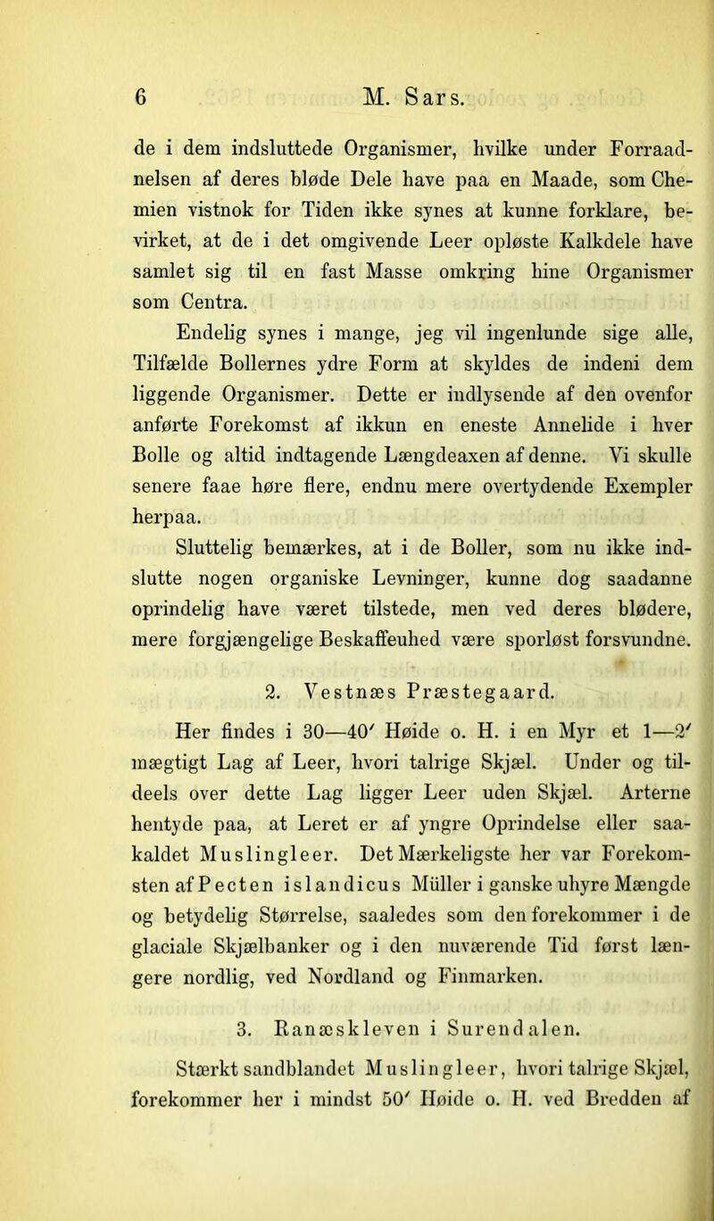 de i dem indsluttede Organismer, hvilke under Forraad- nelsen af deres bløde Dele have paa en Maade, som Che- mien vistnok for Tiden ikke synes at kunne forklare, be- virket, at de i det omgivende Leer opløste Kalkdele have samlet sig til en fast Masse omkring hine Organismer som Centra. Endelig synes i mange, jeg vil ingenlunde sige alle, Tilfælde Bollernes ydre Form at skyldes de indeni dem liggende Organismer. Dette er indlysende af den ovenfor anførte Forekomst af ikkun en eneste Ann elide i hver Bolle og altid indtagende Længdeaxen af denne. Vi skulle senere faae høre flere, endnu mere overtydende Exempler herpaa. Sluttelig bemærkes, at i de Boller, som nu ikke ind- slutte nogen organiske Levninger, kunne dog saadanne oprindelig have været tilstede, men ved deres blødere, mere forgjængelige Beskaffeuhed være sporløst forsvundne. 2. Vestnæs Præstegaard. Her findes i 30—40' Høide o. H. i en Myr et 1—2' mægtigt Lag af Leer, hvori talrige Skjæl. Under og til- deels over dette Lag ligger Leer uden Skjæl. Arterne hentyde paa, at Leret er af yngre Oprindelse eller saa- kaldet Muslingleer. Det Mærkeligste her var Forekom- sten af P eet en islandicus Muller i ganske uhyre Mængde og betydelig Størrelse, saaledes som den forekommer i de glaciale Skjælbanker og i den nuværende Tid først læn- gere nordlig, ved Nordland og Finmarken. 3. Ranæskleven i Surend alen. Stærkt sandblandet Muslingleer, hvori talrige Skjæl, forekommer her i mindst 50' Høide o. H. ved Bredden af