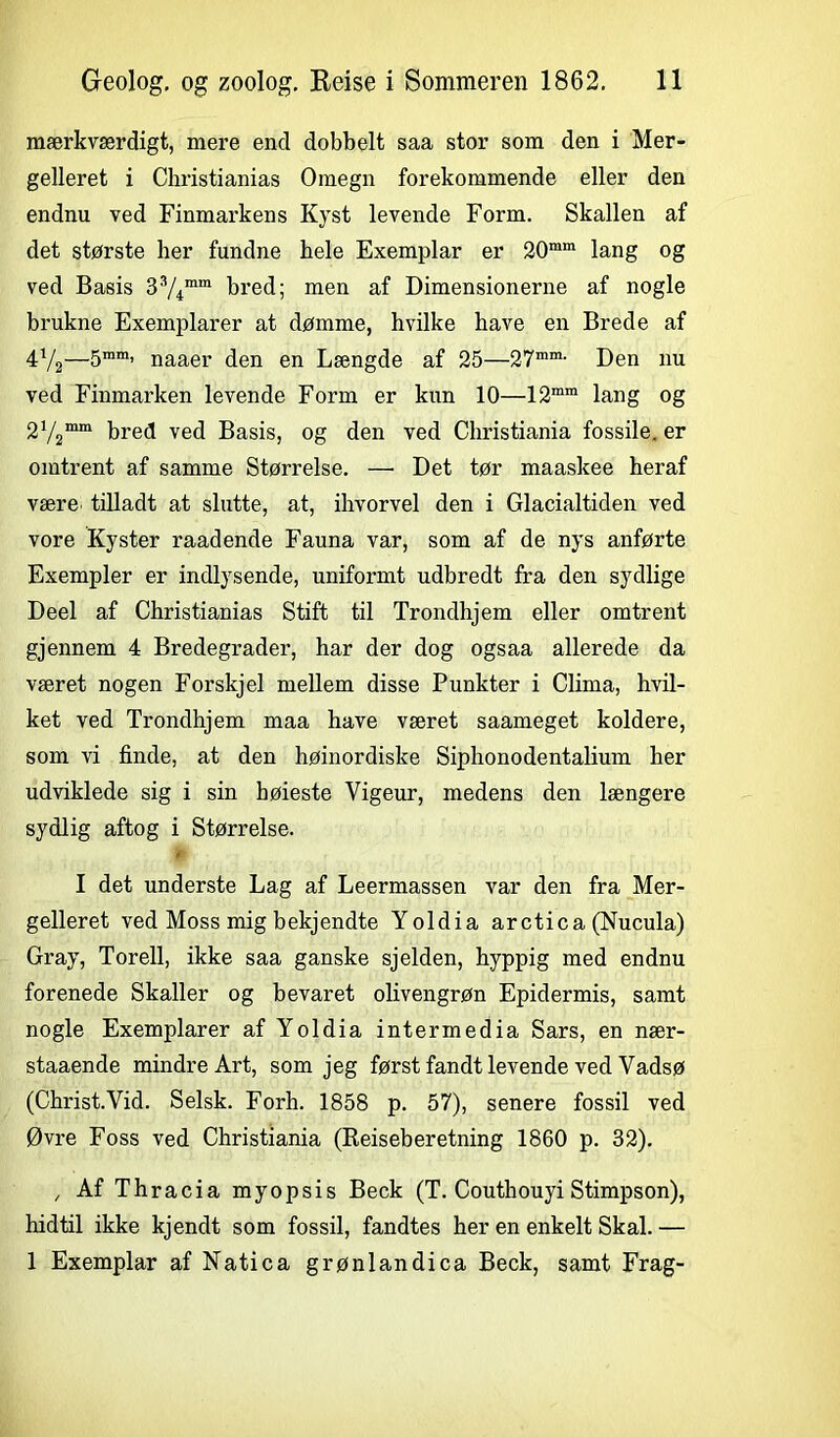 mærkværdigt, mere end dobbelt saa stor som den i Mer- gelleret i Christianias Omegn forekommende eller den endnu ved Finmarkens Kyst levende Form. Skallen af det største her fundne bele Exemplar er 20mm lang og ved Basis 33/4mm bred; men af Dimensionerne af nogle brukne Exemplarer at dømme, hvilke have en Brede af 4V2—5mm’ naaer den en Længde af 25—27m,n- Den nu ved Finmarken levende Form er kun 10—12ram lang og 2V2mm bred ved Basis, og den ved Christiania fossile, er omtrent af samme Størrelse. —• Det tør maaskee heraf være tilladt at slutte, at, ihvorvel den i Glacialtiden ved vore Kyster raadende Fauna var, som af de nys anførte Exempler er indlysende, uniformt udbredt fra den sydlige Deel af Christianias Stift til Trondhjem eller omtrent gjennem 4 Bredegrader, har der dog ogsaa allerede da været nogen Forskjel mellem disse Punkter i Clima, hvil- ket ved Trondhjem maa have været saameget koldere, som vi finde, at den høinordiske Siphonodentalium her udviklede sig i sin bøieste Vigeur, medens den længere sydlig aftog i Størrelse, tf I det underste Lag af Leermassen var den fra Mer- gelleret ved Moss mig bekjendte Yoldia arctica (Nucula) Gray, Torell, ikke saa ganske sjelden, hyppig med endnu forenede Skaller og bevaret olivengrøn Epidermis, samt nogle Exemplarer af Yoldia intermedia Sars, en nær- staaende mindre Art, som jeg først fandt levende ved Vadsø (Christ.Vid. Selsk. Forh. 1858 p. 57), senere fossil ved Øvre Foss ved Christiania (Eeiseberetning 1860 p. 32). , Af Thracia myopsis Beck (T. Couthouyi Stimpson), hidtil ikke kjendt som fossil, fandtes her en enkelt Skal. — 1 Exemplar af Natica grønlandica Beck, samt Frag-