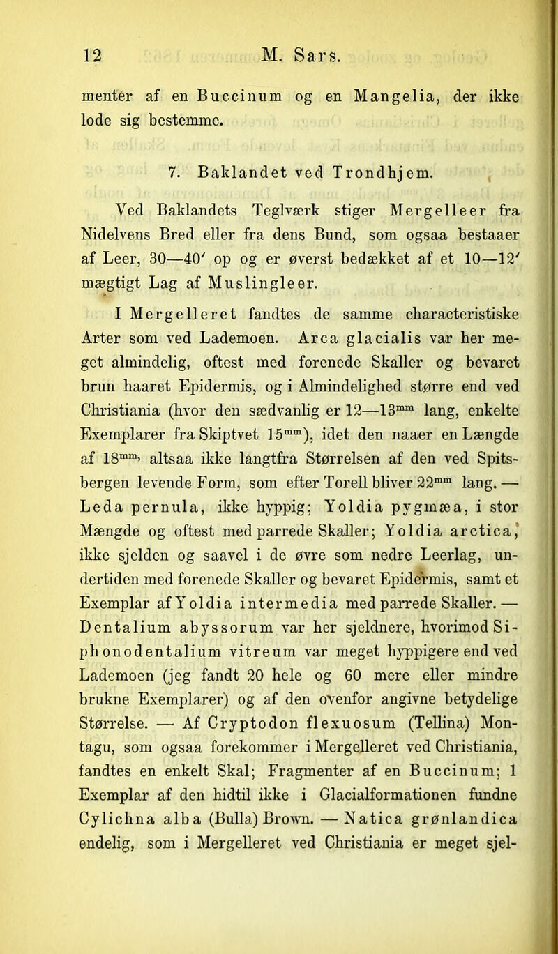 mentér af en Buccinum og en Mangelia, der ikke lode sig bestemme. 7. Baklandet ved Trondhjem. Ved Baklandets Teglværk stiger Mergelle er fra Nidelvens Bred eller fra dens Bund, som ogsaa bestaaer af Leer, 30—40' op og er øverst bedækket af et 10—12' mægtigt Lag af Muslingleer. I Mergelleret fandtes de samme characte ri stiske Arter som ved Lademoen. Arca glacialis var her me- get almindelig, oftest med forenede Skaller og bevaret brun haaret Epidermis, og i Almindelighed større end ved Christiania (hvor den sædvanlig er 12—13mm lang, enkelte Exemplarer fra Skiptvet 15mm), idet den naaer en Længde af 18mm’ altsaa ikke langtfra Størrelsen af den ved Spits- bergen levende Form, som efter Torell bliver 22mm lang.— Leda pernula, ikke hyppig; Yoldia pygmæa, i stor Mængde og oftest med parrede Skaller; Yoldia arctica,' ikke sjelden og saavel i de øvre som nedre Leerlag, un- dertiden med forenede Skaller og bevaret Epidermis, samt et Exemplar afYoldia intermedia med parrede Skaller.— Dentalium abyssorum var her sjeldnere, hvorimod Si- ph onodentalium vitreum var meget hyppigere end ved Lademoen (jeg fandt 20 hele og 60 mere eller mindre brukne Exemplarer) og af den ovenfor angivne betydelige Størrelse. — Af Cryptodon flexuosum (Tellina) Mon- tagu, som ogsaa forekommer i Mergelleret ved Christiania, fandtes en enkelt Skal; Fragmenter af en Buccinum; 1 Exemplar af den hidtil ikke i Glacialformationen fundne Cylichna alba (Bulla) Brown. — Natica grønlandica endelig, som i Mergelleret ved Christiania er meget sjel-