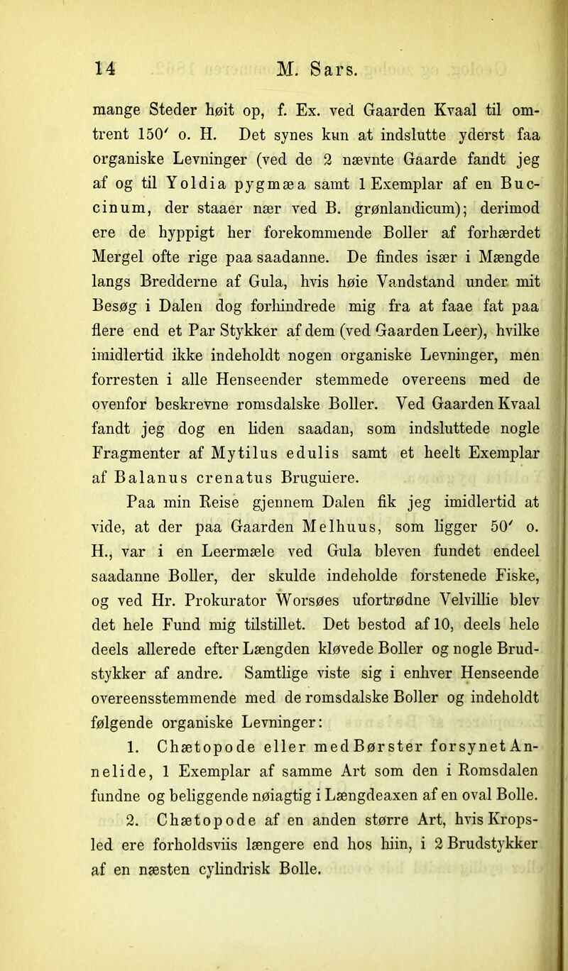 mange Steder høit op, f. Ex. ved Gaarden Kvaal til om- trent 150' o. H. Det synes kun at indslutte yderst faa organiske Levninger (ved de 2 nævnte Gaarde fandt jeg af og til Yoldia pygmæa samt 1 Exemplar af en Buc- cinum, der staaer nær ved B. grønlandicum); derimod ere de hyppigt her forekommende Boller af forhærdet Mergel ofte rige paa saadanne. De findes især i Mængde langs Bredderne af Gula, hvis høie Vandstand under mit Besøg i Dalen dog forhindrede mig fra at faae fat paa flere end et Par Stykker af dem (ved Gaarden Leer), hvilke imidlertid ikke indeholdt nogen organiske Levninger, men forresten i alle Henseender stemmede overeens med de ovenfor beskrevne romsdalske Boller. Ved Gaarden Kvaal fandt jeg dog en liden saadan, som indsluttede nogle Fragmenter af Mytilus edulis samt et heelt Exemplar af Balanus crenatus Bruguiere. Paa min Keise gjennem Dalen fik jeg imidlertid at vide, at der paa Gaarden Melhuus, som ligger 50' o. H., var i en Leermæle ved Gula bleven fundet endeel saadanne Boller, der skulde indeholde forstenede Fiske, og ved Hr. Prokurator Worsøes ufortrødne Velvillie blev det hele Fund mig tilstillet. Det bestod af 10, deels hele deels allerede efter Længden kløvede Boller og nogle Brud- stykker af andre. Samtlige viste sig i enhver Henseende overeensstemmende med de romsdalske Boller og indeholdt følgende organiske Levninger: 1. Chætopode eller medBørster forsynetAn- nelide, 1 Exemplar af samme Art som den i Romsdalen fundne og beliggende nøiagtig i Længdeaxen af en oval Bolle. 2. Chætopode af en anden større Art, hvis Krops- led ere forholdsviis længere end hos hiin, i 2 Brudstykker af en næsten cylindrisk Bolle.