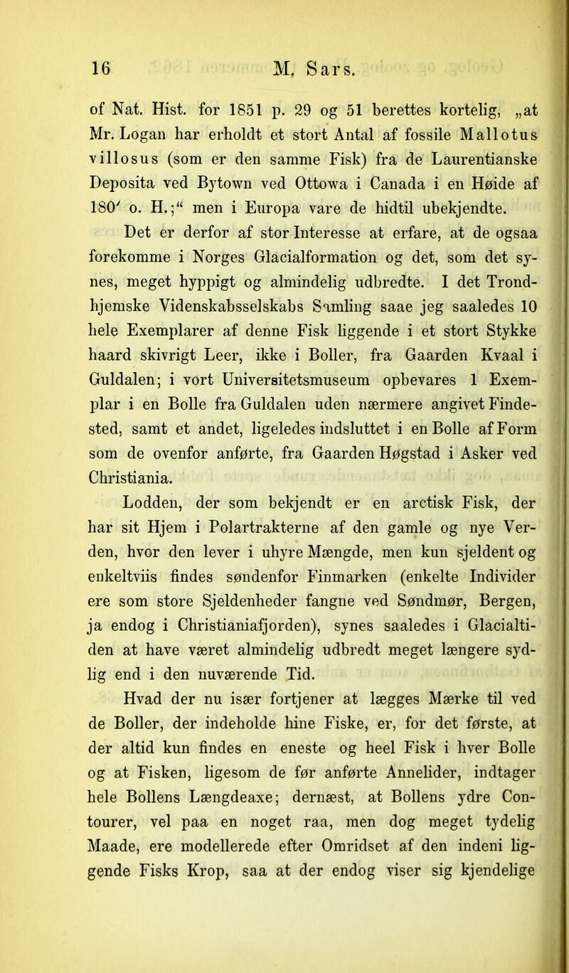 of Nat. Hist. for 1851 p. 29 og 51 berettes kortelig, „at Mr. Logan har erholdt et stort Antal af fossile Mallotus villosus (som er den samme Fisk) fra de Laurentianske Deposita ved Bytown ved Ottowa i Canada i en Høide af 180/ o. H.men i Europa vare de hidtil ubekjendte. Det er derfor af stor Interesse at erfare, at de ogsaa forekomme i Norges Glacialformation og det, som det sy- nes, meget hyppigt og almindelig udbredte. I det Trond- hjemske Videnskabsselskabs Samling saae jeg saaledes 10 hele Exemplarer af denne Fisk liggende i et stort Stykke haard skivrigt Leer, ikke i Boller, fra Gaarden Kvaal i Guldalen; i vort Universitetsmuseum opbevares 1 Exem- plar i en Bolle fra Guldalen uden nærmere angivet Finde- sted, samt et andet, ligeledes indsluttet i en Bolle af Form som de ovenfor anførte, fra Gaarden Høgstad i Asker ved Christiania. Lodden, der som bekjendt er en aretisk Fisk, der har sit Hjem i Polartrakterne af den gamle og nye Ver- den, hvor den lever i uhyre Mængde, men kun sjeldent og enkeltviis findes søndenfor Finmarken (enkelte Individer ere som store Sjeldenlieder fangne ved Søndmør, Bergen, ja endog i Christianiafjorden), synes saaledes i Glacialti- den at have været almindelig udbredt meget længere syd- lig end i den nuværende Tid. Hvad der nu især fortjener at lægges Mærke til ved de Boller, der indeholde hine Fiske, er, for det første, at der altid kun findes en eneste og heel Fisk i hver Bolle og at Fisken, ligesom de før anførte Annelider, indtager hele Bollens Længdeaxe; dernæst, at Bollens ydre Con- tourer, vel paa en noget raa, men dog meget tydelig Maade, ere modellerede efter Omridset af den indeni lig- gende Fisks Krop, saa at der endog viser sig kjendelige