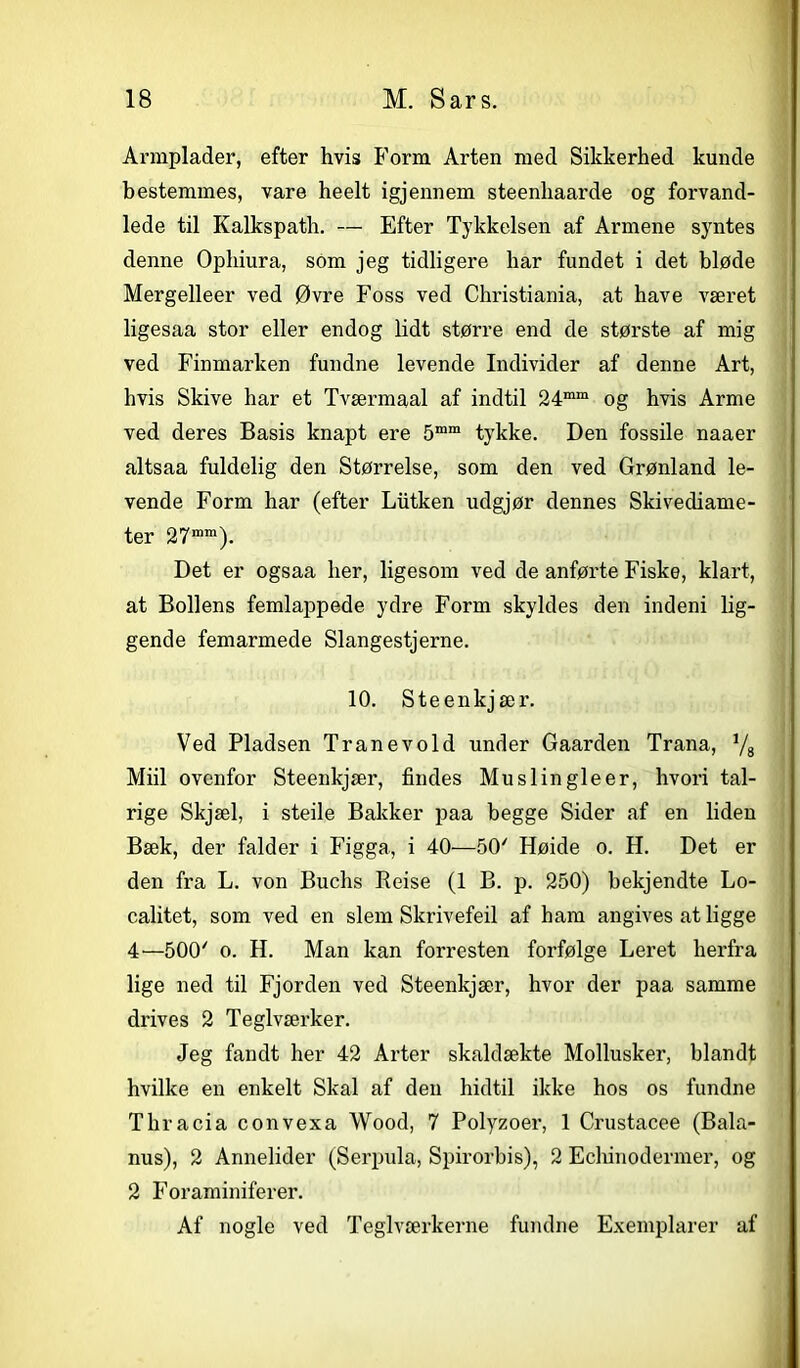 Armplader, efter hvis Form Arten med Sikkerhed kunde bestemmes, vare heelt igjennem steenhaarde og forvand- lede til Kalkspath. — Efter Tykkelsen af Armene syntes denne Ophiura, som jeg tidligere har fundet i det bløde Mergelleer ved Øvre Foss ved Christiania, at have været ligesaa stor eller endog lidt større end de største af mig ved Finmarken fundne levende Individer af denne Art, hvis Skive har et Tværmaal af indtil 24mm og hvis Arme ved deres Basis knapt ere 5mm tykke. Den fossile naaer altsaa fuldelig den Størrelse, som den ved Grønland le- vende Form har (efter Lutken udgjør dennes Skivediame- ter 27mm). Det er ogsaa her, ligesom ved de anførte Fiske, klart, at Bollens femlappede ydre Form skyldes den indeni lig- gende femarmede Slangestjerne. 10. Steenkjær. Ved Pladsen Tranevold under Gaarden Trana, Vs Miil ovenfor Steenkjær, findes Muslingleer, hvori tal- rige Skjæl, i steile Bakker paa begge Sider af en liden Bæk, der falder i Figga, i 40—50' Høide o. H. Det er den fra L. von Buchs Reise (1 B. p. 250) bekjendte Lo- calitet, som ved en slem Skrivefeil af ham angives at ligge 4—500' o. H. Man kan forresten forfølge Leret herfra lige ned til Fjorden ved Steenkjær, hvor der paa samme drives 2 Teglværker. Jeg fandt her 42 Arter skaldækte Mollusker, blandt hvilke en enkelt Skal af den hidtil ikke hos os fundne Thracia convexa Wood, 7 Polyzoer, 1 Crustacee (Bala- nus), 2 Annelider (Serpula, Spirorbis), 2 Echinodenner, og 2 Foraminiferer. Af nogle ved Teglværkerne fundne Exemplarer af