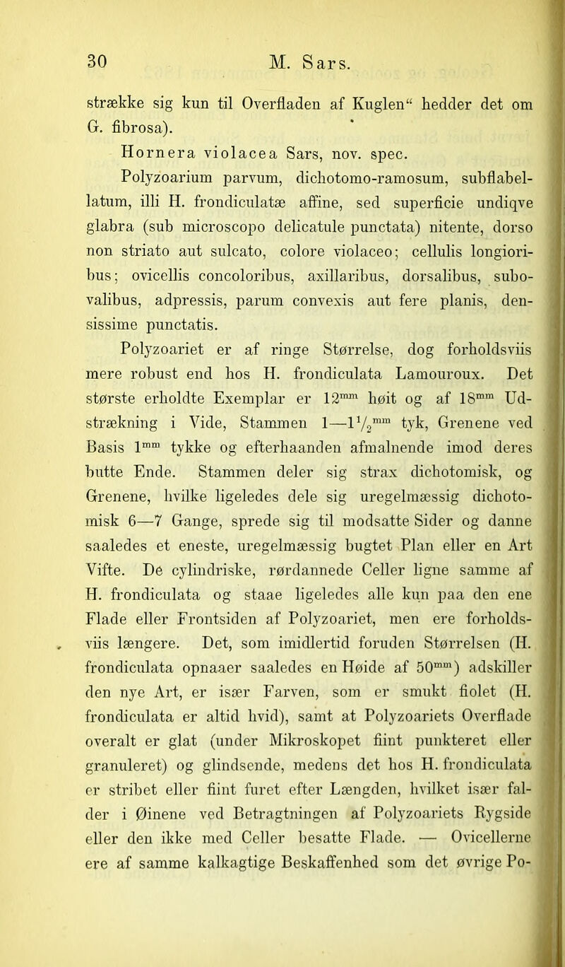 strække sig kun til Overfladen af Kuglen“ hedder det om G. fibrosa). Hornera violacea Sars, nov. spec. Polyzoarium parvum, dichotomo-ramosum, subflabel- latum, illi H. frondiculatæ affine, sed superficie undiqve glabra (sub microscopo delicatule punctata) nitente, dorso non striato aut sulcato, colore violaceo; cellulis longiori- bus; ovicellis concoloribus, axillaribus, dorsalibus, subo- valibus, adpressis, parum convexis aut fere planis, den- sissime punctatis. Polyzoariet- er af ringe Størrelse, dog forholdsviis mere robust end bos H. frondiculata Lamouroux. Det største erholdte Exemplar er 121™1 høit og af 18mm Ud- strækning i Vide, Stammen 1—I72mm tyk, Grenene ved Basis lmm tykke og efterhaanden afmalnende imod deres butte Ende. Stammen deler sig strax dichotomisk, og Grenene, hvilke ligeledes dele sig uregelmæssig dickoto- misk 6—7 Gange, sprede sig til modsatte Sider og danne saaledes et eneste, uregelmæssig bugtet Plan eller en Art Vifte. De cylindriske, rørdannede Celler ligne samme af H. frondiculata og staae ligeledes alle kun paa den ene Flade eller Frontsiden af Polyzoariet, men ere forholds- viis længere. Det, som imidlertid foruden Størrelsen (H. frondiculata opnaaer saaledes en Høide af 50mm) adskiller den nye Art, er især Farven, som er smukt bolet (H. frondiculata er altid hvid), samt at Polyzoariets Overflade overalt er glat (under Mikroskopet flint punkteret eller granuleret) og giindsende, medens det hos H. frondiculata er stribet eller flint furet efter Længden, hvilket især fal- der i Øinene ved Betragtningen af Polyzoariets Rygside eller den ikke med Celler besatte Flade. •—• Ovicellerne ere af samme kalkagtige Beskaffenhed som det øvrige Po-