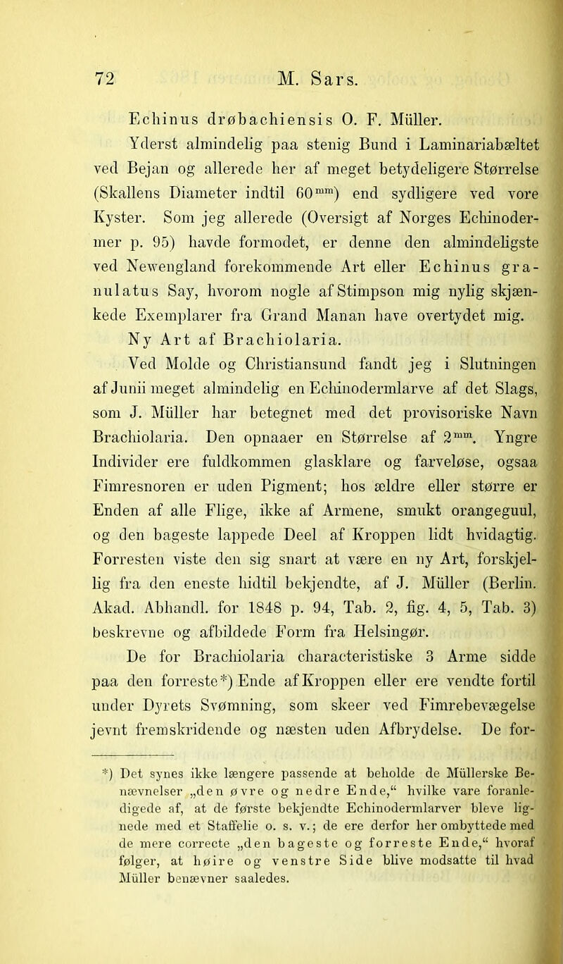 Echinus drøbachiensis O. F. Muller. Yderst almindelig paa stenig Bund i Laminariabæltet ved Bejan og allerede her af meget betydeligere Størrelse (Skallens Diameter indtil 60mm) end sydligere ved vore Kyster. Som jeg allerede (Oversigt af Norges Echinoder- mer p. 95) havde formodet, er denne den almindeligste ved Newengland forekommende Art eller Echinus gra- nulatus Say, hvorom nogle af Stimpson mig nylig skjæn- kede Exemplarer fra Grand Manan have overtydet mig. Ny Art af Brachiolaria. Ved Molde og Christiansund fandt jeg i Slutningen af Junii meget almindelig en Echinodermlarve af det Slags, som J. Muller liar betegnet med det provisoriske Navn Brachiolaria. Den opnaaer en Størrelse af 2mm. Yngre Individer ere fuldkommen glasklare og farveløse, ogsaa Fimresnoren er uden Pigment; hos ældre eller større er Enden af alle Flige, ikke af Armene, smukt orangeguul, og den bageste lappede Deel af Kroppen lidt hvidagtig. Forresten viste den sig snart at være en ny Art, forskjel- lig fra den eneste hidtil bekjendte, af J. Muller (Berlin. Akad. Abhandl. for 1848 p. 94, Tab. 2, fig. 4, 5, Tab. 3) beskrevne og afbildede Form fra Helsingør. De for Brachiolaria characteristiske 3 Arme sidde paa den forreste*) Ende af Kroppen eller ere vendte fortil under Dyrets Svømning, som skeer ved Fimrebevægelse jevnt fremskridende og næsten uden Afbrydelse. De for- *) Det synes ikke længere passende at beholde de Miillerske Be- nævnelser „den øvre og nedre Ende, hvilke vare foranle- digede af, at de første bekjendte Echinodermlarver bleve lig- nede med et Staffelie o. s. v.; de ere derfor her ombyttede med de mere correcte „den bageste og forreste Ende,“ hvoraf følger, at liøire og venstre Side blive modsatte til hvad Muller benævner saaledes.