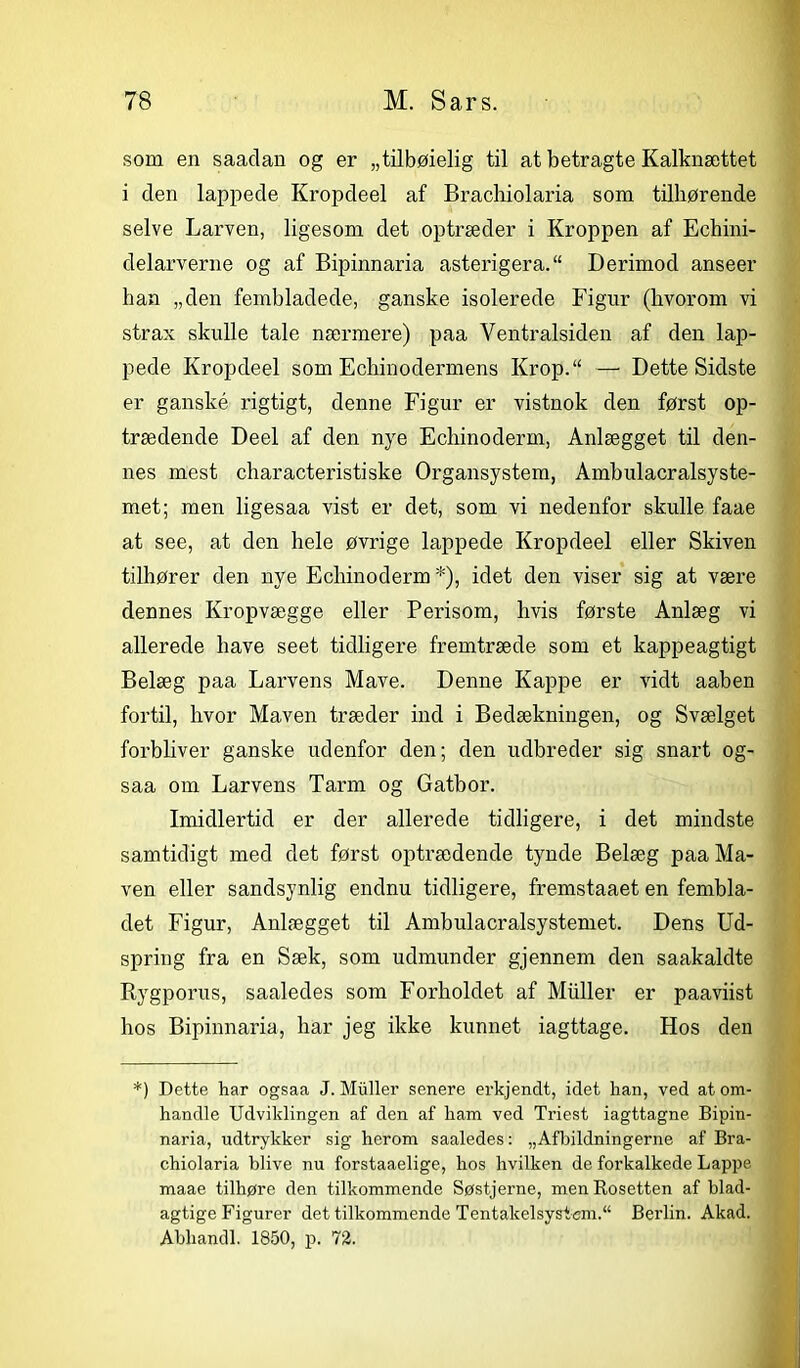 som en saaclan og er „tilbøielig til at betragte Kalknættet i clen lappede Kropdeel af Brachiolaria som tilhørende selve Larven, ligesom det optræder i Kroppen af Echini- delarverne og af Bipinnaria asterigera.“ Derimod anseer han „den fembladede, ganske isolerede Figur (hvorom vi strax skulle tale nærmere) paa Ventralsiden af den lap- pede Kropdeel som Echinodermens Krop.“ — Dette Sidste er ganské. rigtigt, denne Figur er vistnok den først op- trædende Deel af den nye Echinoderm, Anlægget til den- nes mest characteristiske Organsystem, Ambulacralsyste- met; men ligesaa vist er det, som vi nedenfor skulle faae at see, at den hele øvrige lappede Kropdeel eller Skiven tilhører den nye Echinoderm *), idet den viser sig at være dennes Kropvægge eller Perisom, hvis første Anlæg vi allerede have seet tidligere fremtræde som et kappeagtigt Belæg paa Larvens Mave. Denne Kappe er vidt aaben fortil, hvor Maven træder ind i Bedækningen, og Svælget forbliver ganske udenfor den; den udbreder sig snart og- saa om Larvens Tarm og Gatbor. Imidlertid er der allerede tidligere, i det mindste samtidigt med det først optrædende tynde Belæg paa Ma- ven eller sandsynlig endnu tidligere, fremstaaet en fembla- det Figur, Anlægget til Ambulacralsystemet. Dens Ud- spring fra en Sæk, som udmunder gjennem den saakaldte Rygporus, saaledes som Forholdet af Muller er paaviist hos Bipinnaria, har jeg ikke kunnet iagttage. Hos den *) Dette har ogsaa J. Muller senere erkjenclt, idet han, ved at om- handle Udviklingen af den af ham ved Triest iagttagne. Bipin- naria, udtrykker sig herom saaledes: „Afbildningerne af Bra- chiolaria blive nu forstaaelige, hos hvilken de forkalkede Lappe maae tilhøre den tilkommende Søstjerne, men Rosetten af blad- agtige Figurer det tilkommende Tentakelsystem.“ Berlin. Akad. Abhandl. 1850, p. 72.