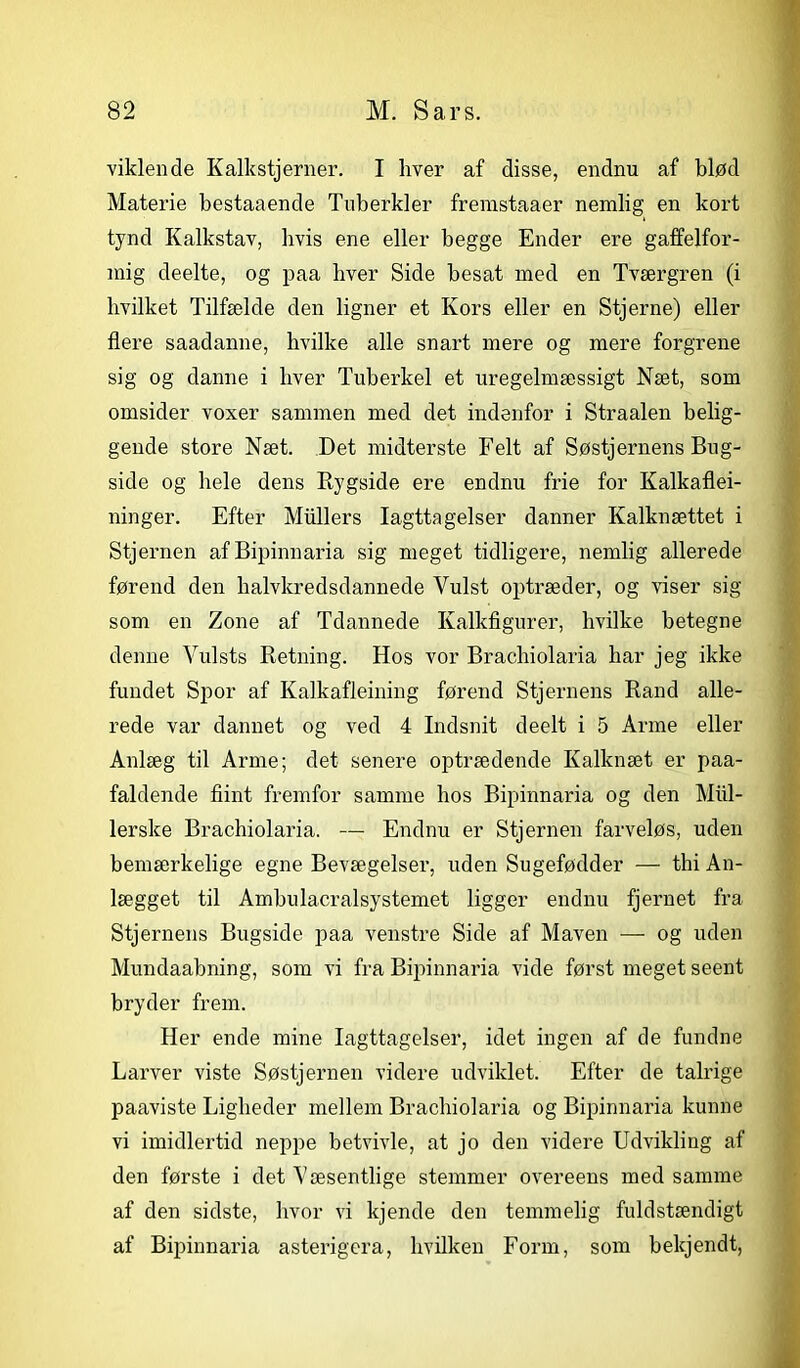 viklende Kalkstjerner. I hver af disse, endnu af blød Materie bestaaende Tuberkler fremstaaer nemlig en kort tynd Kalkstav, hvis ene eller begge Ender ere gaffelfor- mig deelte, og paa hver Side besat med en Tværgren (i hvilket Tilfælde den ligner et Kors eller en Stjerne) eller flere saadanne, hvilke alle snart mere og mere forgrene sig og danne i hver Tuberkel et uregelmæssigt Næt, som omsider voxer sammen med det indenfor i Straalen belig- gende store Næt. Det midterste Felt af Søstjernens Bog- side og hele dens Rygside ere endnu frie for Kalkaflei- ninger. Efter Mullers Iagttagelser danner Kalknættet i Stjernen afBipinnaria sig meget tidligere, nemlig allerede førend den halvkredsdannede Vulst optræder, og viser sig som en Zone af Tdannede Kalkfigurer, hvilke betegne denne Yulsts Retning. Hos vor Brachiolaria har jeg ikke fundet Spor af Kalkafleining førend Stjernens Rand alle- rede var dannet og ved 4 Indsnit deelt i 5 Arme eller Anlæg til Arme; det senere optrædende Kalknæt er paa- faldende flint fremfor samme hos Bipinnaria og den Miil- lerske Brachiolaria. — Endnu er Stjernen farveløs, uden bemærkelige egne Bevægelser, uden Sugefødder — thi An- lægget til Ambu laer alsystemet ligger endnu fjernet fra Stjernens Bugside paa venstre Side af Maven — og uden Mundaabning, som vi fra Bipinnaria vide først meget seent bryder frem. Her ende mine Iagttagelser, idet ingen af de fundne Larver viste Søstjernen videre udviklet. Efter de talrige paaviste Ligheder mellem Brachiolaria og Bipinnaria kunne vi imidlertid neppe betvivle, at jo den videre Udvikling af den første i det Væsentlige stemmer overeens med samme af den sidste, hvor vi kjende den temmelig fuldstændigt af Bipinnaria asterigera, hvilken Form, som bekjendt,