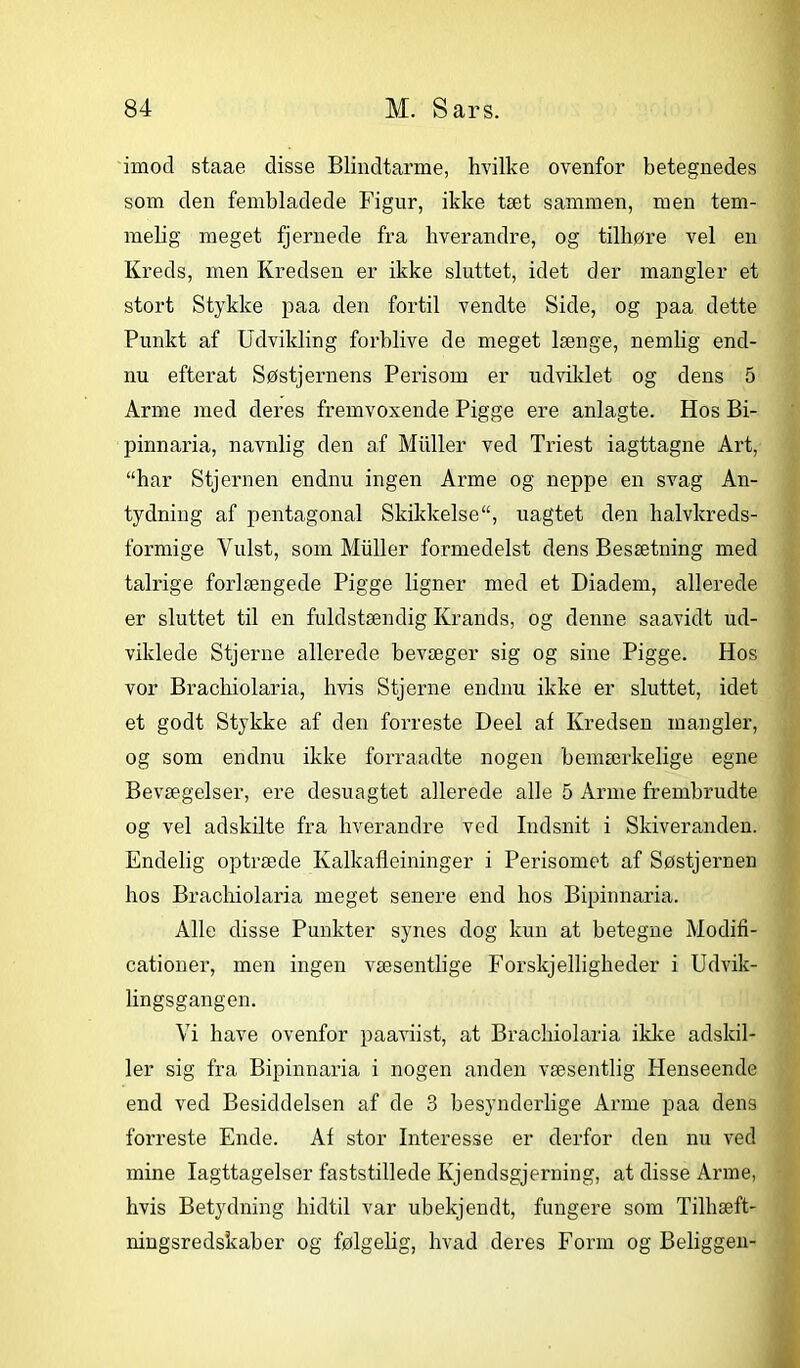 imod staae disse Blindtarme, hvilke ovenfor betegnedes som den fembladede Figur, ikke tæt sammen, men tem- melig meget fjernede fra hverandre, og tilhøre vel en Kreds, men Kredsen er ikke sluttet, idet der mangler et stort Stykke paa den fortil vendte Side, og paa dette Punkt af Udvikling forblive de meget længe, nemlig end- nu efterat Søstjernens Perisom er udviklet og dens 5 Arme med deres fremvoxende Pigge ere anlagte. Hos Bi- pinnaria, navnlig den af Muller ved Triest iagttagne Art, “har Stjernen endnu ingen Arme og neppe en svag An- tydning af pentagonal Skikkelse, uagtet den halvkreds- formige Vulst, som Muller formedelst dens Besætning med talrige forlængede Pigge ligner med et Diadem, allerede er sluttet til en fuldstændig Krands, og denne saavidt ud- viklede Stjerne allerede bevæger sig og sine Pigge. Hos vor Brachiolaria, hvis Stjerne endnu ikke er sluttet, idet et godt Stykke af den forreste Deel af Kredsen mangler, og som endnu ikke forraadte nogen bemærkelige egne Bevægelser, ere desuagtet allerede alle 5 Arme frembrudte og vel adskilte fra hverandre ved Indsnit i Skiveranden. Endelig optræde Ivalkafleininger i Perisomet af Søstjernen hos Brachiolaria meget senere end hos Bipinnaria. Alle disse Punkter synes dog kun at betegne Modifi- cationer, men ingen væsentlige Forskjelligheder i Udvik- lingsgangen. Vi have ovenfor paaviist, at Brachiolaria ikke adskil- ler sig fra Bipinnaria i nogen anden væsentlig Henseende end ved Besiddelsen af de 3 besynderlige Arme paa dens forreste Ende. Af stor Interesse er derfor den nu ved mine Iagttagelser faststillede Kjendsgjerning, at disse Arme, hvis Betydning hidtil var ubekjendt, fungere som Tilhæft- ningsredskaber og følgelig, hvad deres Form og Beliggen-