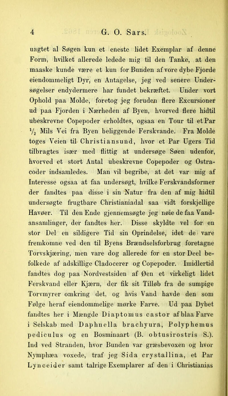 uagtet al Søgen kun et eneste lidet Exemplar af denne Form, hvilket allerede ledede mig til den Tanke, at den maaske kunde være et kun for Bunden af vore dybe Fjorde eiendommeligt Dyr, en Antagelse, jeg ved senere Under- søgelser endydermere har fundet bekræftet. Under vort Ophold paa Molde, foretog jeg foruden flere Excursioner ud paa Fjorden i Nærheden af Byen, hvorved flere hidtil ubeskrevne Copepoder erholdtes, ogsaa en Tour til et Par % Mils Vei fra Byen beliggende Ferskvande. Fra Molde toges Veien til Christiansund, hvor et Par Ugers Tid tilbragtes især med flittig at undersøge Søen udenfor, hvorved et stort Antal ubeskrevne Copepoder og Ostra- coder indsamledes. Man vil begribe, at det var mig af Interesse ogsaa at faa undersøgt, hvilke Ferskvandsformer der fandtes paa disse i sin Natur fra den af mig hidtil undersøgte frugtbare Christianiadal saa vidt forskjellige Havøer. Til den Ende gjennemsøgte jeg nøie de faa Vand- ansamlinger, der fandtes her. Disse skyldte vel for en stor Del en sildigere Tid sin Oprindelse, idet de vare fremkomne ved den til Byens Brændselsforbrug foretagne Torvskjæring, men vare dog allerede for en stor Deel be- folkede af adskillige Cladocerer og Copepoder. Imidlertid fandtes dog paa Nordvestsiden af Øen et virkeligt lidet Ferskvand eller Kjærn, der fik sit Tilløb fra de sumpige Torvmyrer omkring det, og hvis Vand havde den som Følge heraf ejendommelige mørke Farve. Ud paa Dybet fandtes her i Mængde Diaptomus c ast or af blaa Farve i Selskab med Daphnella brachyura, Polyphemus pediculus og en Bosminaart (B. obtusirostris S.). Ind ved Stranden, hvor Bunden var græsbevoxen og hvor Nymphæa voxede, traf jeg Sida crystallina, et Par Lynceide r samt talrige Exemplarer af den i Christianias