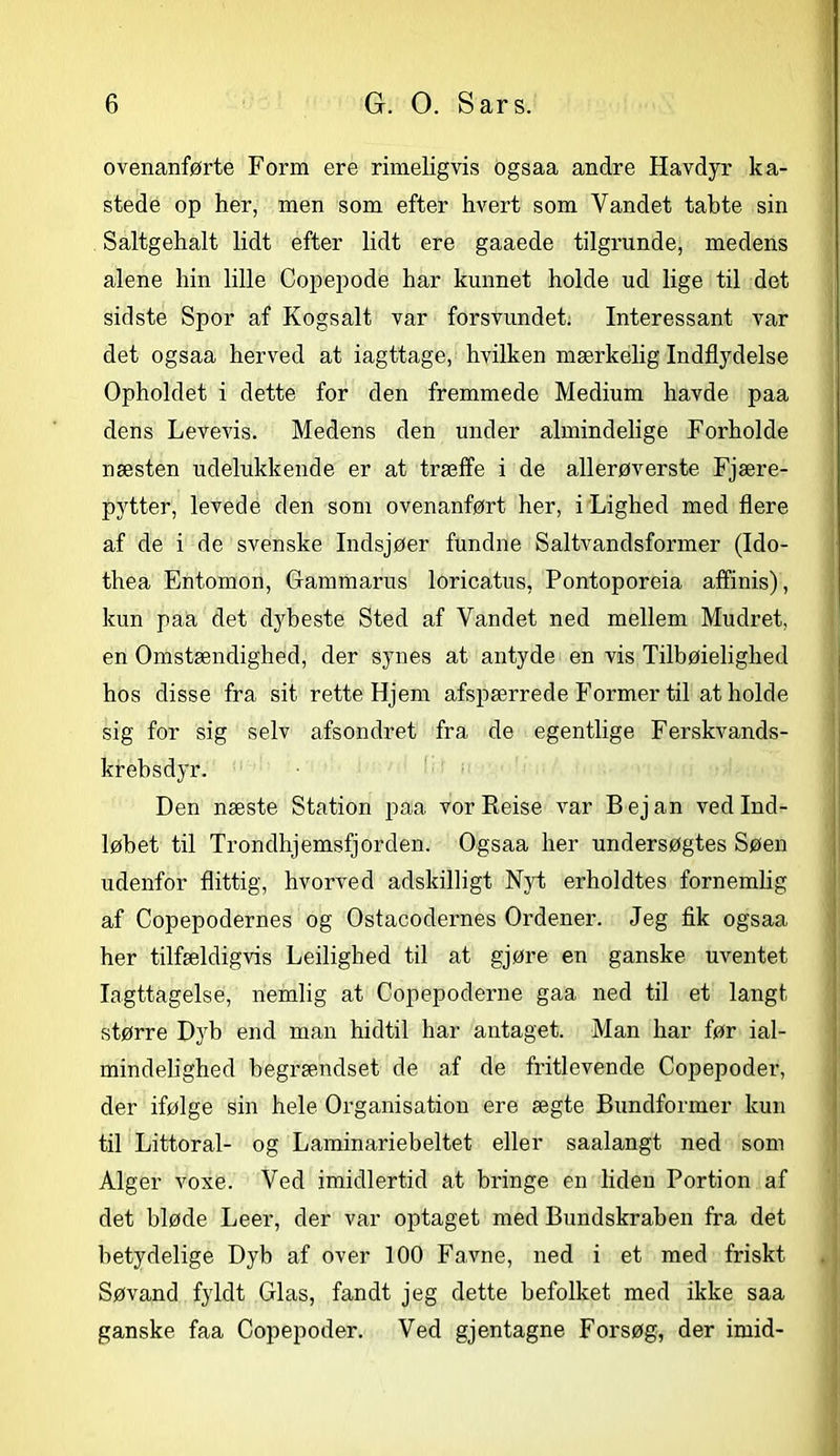 ovenanførte Form ere rimeligvis ogsaa andre Havdyr ka- stede op her, men som efter hvert som Vandet tabte sin Saltgehalt lidt efter lidt ere gaaede tilgrunde, medens alene hin lille Copepode har kunnet holde ud lige til det sidste Spor af Kogsalt var forsvundet. Interessant var det ogsaa herved at iagttage, hvilken mærkelig Indflydelse Opholdet i dette for den fremmede Medium havde paa dens Levevis. Medens den under almindelige Forholde næsten udelukkende er at træffe i de allerøverste Fjære- pytter, levede den som ovenanført her, i Lighed med flere af de i de svenske Indsjøer fundne Saltvandsformer (Ido- thea Entomon, Gammarus loricatus, Pontoporeia affinis), kun paa det dybeste Sted af Vandet ned mellem Mudret, en Omstændighed, der synes at antyde en vis Tilbøielighed hos disse fra sit rette Hjem afspærrede Former til at holde sig for sig selv afsondret fra de egentlige Ferskvands- krebsdyr. Den næste Station paa vor Reise var Bejan ved Ind- løbet til Trondhjemsfjorden. Ogsaa her undersøgtes Søen udenfor flittig, hvorved adskilligt Nyt erholdtes fornemlig af Copepodernes og Ostacodernes Ordener. Jeg fik ogsaa her tilfældigvis Ledighed til at gjøre en ganske uventet Iagttagelse, nemlig at Copepoderne gaa ned til et langt større Dyb end man hidtil har antaget. Man har før ial- mindelighed begrændset de af de fritlevende Copepoder, der ifølge sin hele Organisation ere ægte Bundformer kun til Littoral- og Laminariebeltet eller saalangt ned som Alger voxe. Ved imidlertid at bringe en liden Portion af det bløde Leer, der var optaget med Bundskraben fra det betydelige Dyb af over 100 Favne, ned i et med friskt Søvand fyldt Glas, fandt jeg dette befolket med ikke saa ganske faa Copepoder. Ved gjentagne Forsøg, der imid-