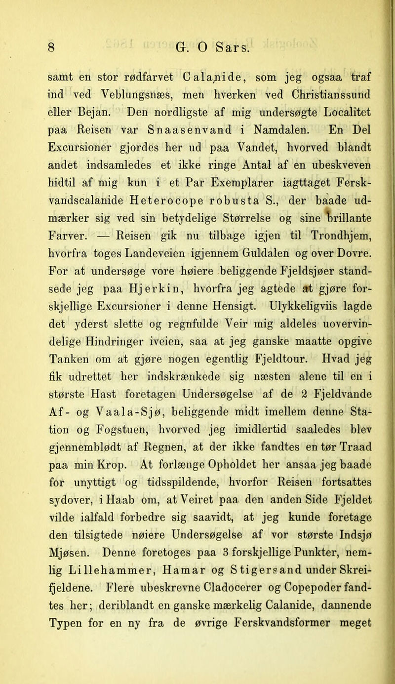 samt en stor rødfarvet Cala,nide, som jeg ogsaa traf ind ved Veblungsnæs, men hverken ved Christians sund eller Bejan. Den nordligste af mig undersøgte Localitet paa Reisen var Snaasenvand i Namdalen. En Del Excursioner gjordes her ud paa Vandet, hvorved blandt andet indsamledes et ikke ringe Antal af en ubeskveven hidtil af mig kun i et Par Exemplarer iagttaget Fersk- vandscalanide Heterocope robusta S., der baade ud- mærker sig ved sin betydelige Størrelse og sine brillante Farver. — Reisen gik nu tilbage igjen til Trondhjem, hvorfra toges Landeveien igjennem Guldalen og over Dovre. For at undersøge vore høiere beliggende Fjeldsjøer stand- sede jeg paa Hjerkin, hvorfra jeg agtede at gjøre for- skjellige Excursioner i denne Hensigt. Ulykkeligviis lagde det yderst slette og regnfulde Veir mig aldeles uovervin- delige Hindringer iveien, saa at jeg ganske maatte opgive Tanken om at gjøre nogen egentlig Fjeldtour. Hvad jeg fik udrettet her indskrænkede sig næsten alene til en i største Hast foretagen Undersøgelse af de 2 Fjeldvande Af- og Vaala-Sjø, beliggende midt imellem denne Sta- tion og Fogstuen, hvorved jeg imidlertid saaledes blev gjennemblødt af Regnen, at der ikke fandtes en tør Traad paa min Krop. At forlænge Opholdet her ansaa jeg baade for unyttigt og tidsspildende, hvorfor Reisen fortsattes sydover, i Haab om, atVeiret paa den andenSide Fjeldet vilde ialfald forbedre sig saavidt, at jeg kunde foretage den tilsigtede nøiere Undersøgelse af vor største Indsjø Mjøsen. Denne foretoges paa 3 forskjellige Punkter, nem- lig Lillehammer, Hamar og S tigersand under Skrei- Ijeldene. Flere ubeskrevne Cladocerer og Copepoder fand- tes her; deriblandt en ganske mærkelig Calanide, dannende Typen for en ny fra de øvrige Ferskvandsformer meget