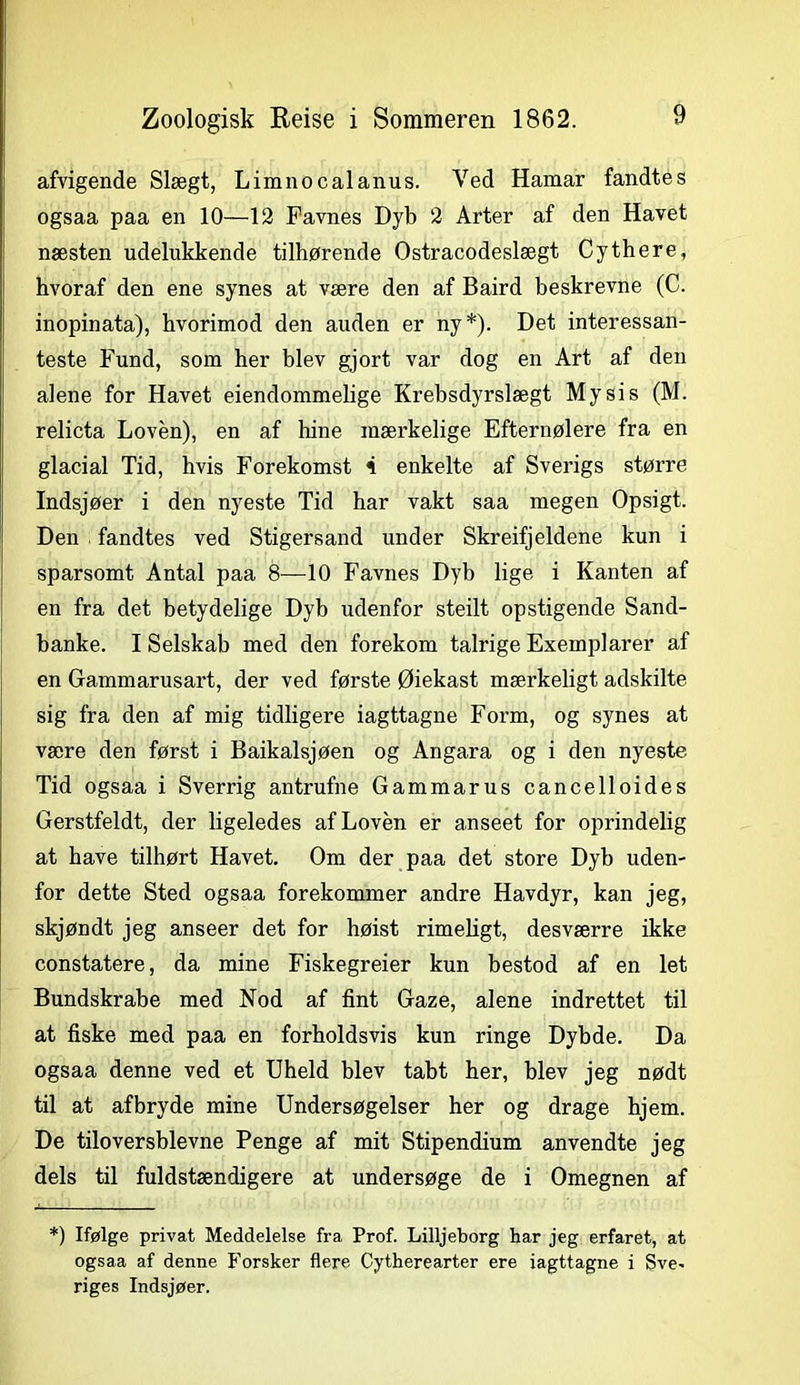 afvigende Slægt, Limnocalanus. Ved Hamar fandtes ogsaa paa en 10—12 Favnes Dyb 2 Arter af den Havet næsten udelukkende tilhørende Ostracodeslægt Cythere, hvoraf den ene synes at være den af Baird beskrevne (C. inopinata), hvorimod den auden er ny*). Det interessan- teste Fund, som her blev gjort var dog en Art af den alene for Havet eiendommelige Krebsdyrslægt Mysis (M. relicta Loven), en af hine mærkelige Efternølere fra en glacial Tid, hvis Forekomst i enkelte af Sverigs større Indsjøer i den nyeste Tid har vakt saa megen Opsigt. Den fandtes ved Stigersand under Skreifjeldene kun i sparsomt Antal paa 8—10 Favnes Dyb lige i Kanten af en fra det betydelige Dyb udenfor steilt opstigende Sand- banke. I Selskab med den forekom talrige Exemplarer af en Gammarusart, der ved første Øiekast mærkeligt adskilte sig fra den af mig tidligere iagttagne Form, og synes at være den først i Baikalsjøen og Angara og i den nyeste Tid ogsaa i Sverrig antrufne Gammarus cancelloides Gerstfeldt, der ligeledes af Loven er anseet for oprindelig at have tilhørt Havet. Om der paa det store Dyb uden- for dette Sted ogsaa forekommer andre Havdyr, kan jeg, skjøndt jeg anseer det for høist rimeligt, desværre ikke constatere, da mine Fiskegreier kun bestod af en let Bundskrabe med Nod af fint Gaze, alene indrettet til at fiske med paa en forholdsvis kun ringe Dybde. Da ogsaa denne ved et Uheld blev tabt her, blev jeg nødt til at afbryde mine Undersøgelser her og drage hjem. De tiloversblevne Penge af mit Stipendium anvendte jeg dels til fuldstændigere at undersøge de i Omegnen af *) Ifølge privat Meddelelse fra Prof. Lilljeborg har jeg erfaret, at ogsaa af denne Forsker flere Cytherearter ere iagttagne i Sve* riges Indsjøer.