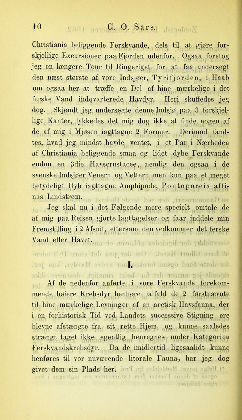 Christiania beliggende Ferskvande, dels til at gjøre for- skjellige Excursioner paa Fjorden udenfor. Ogsaa foretog jeg en længere Tour til Ringeriget for at faa undersøgt den næst største af vore Indsjøer, Ty ri fjorden, i Haab om ogsaa lier at træffe en Del af lune mærkelige i det ferske Vand indqvarterede Havdyr. Heri skuffedes jeg dog. Skjøndt jeg undersøgte denne Indsjø paa 3 forskjel- lige Kanter, lykkedes det mig dog ikke at finde nogen af de af mig i Mjøsen iagttagne 2 Former. Derimod fand- tes, hvad jeg mindst havde ventet, i et Par i Nærheden af Christiania beliggende smaa og lidet dybe Ferskvande endnu en 3die Havscrustacee, nemlig den ogsaa i de svenske Indsjøer Venern og Vettern men kun paa et meget betydeligt Dyb iagttagne Amphipode, Pontoporeia affi- nis Lindstrøm. Jeg skal nu i det Følgende mere specielt omtale de af mig paa Reisen gjorte Iagttagelser og faar inddele mm Fremstilling i 2 Afsnit, eftersom den vedkommer det ferske Vand eller Havet. I. Af de nedenfor anførte i vore Ferskvande forekom- mende høiere Krebsdyr henhøre ialfald de 2 førstnævnte til hine mærkelige Levninger af en aretisk Havsfauna, der i en forhistorisk Tid ved Landets successive Stigning ere bievne afstængte fra sit rette Hjem, og kunne saaledes strængt taget ikke egentlig henregnes under Kategorien Ferskvandskrebsdyr. Da de imidlertid ligesaalidt kunne henføres til vor nuværende litorale Fauna, har jeg dog givet dem sin Plads her.