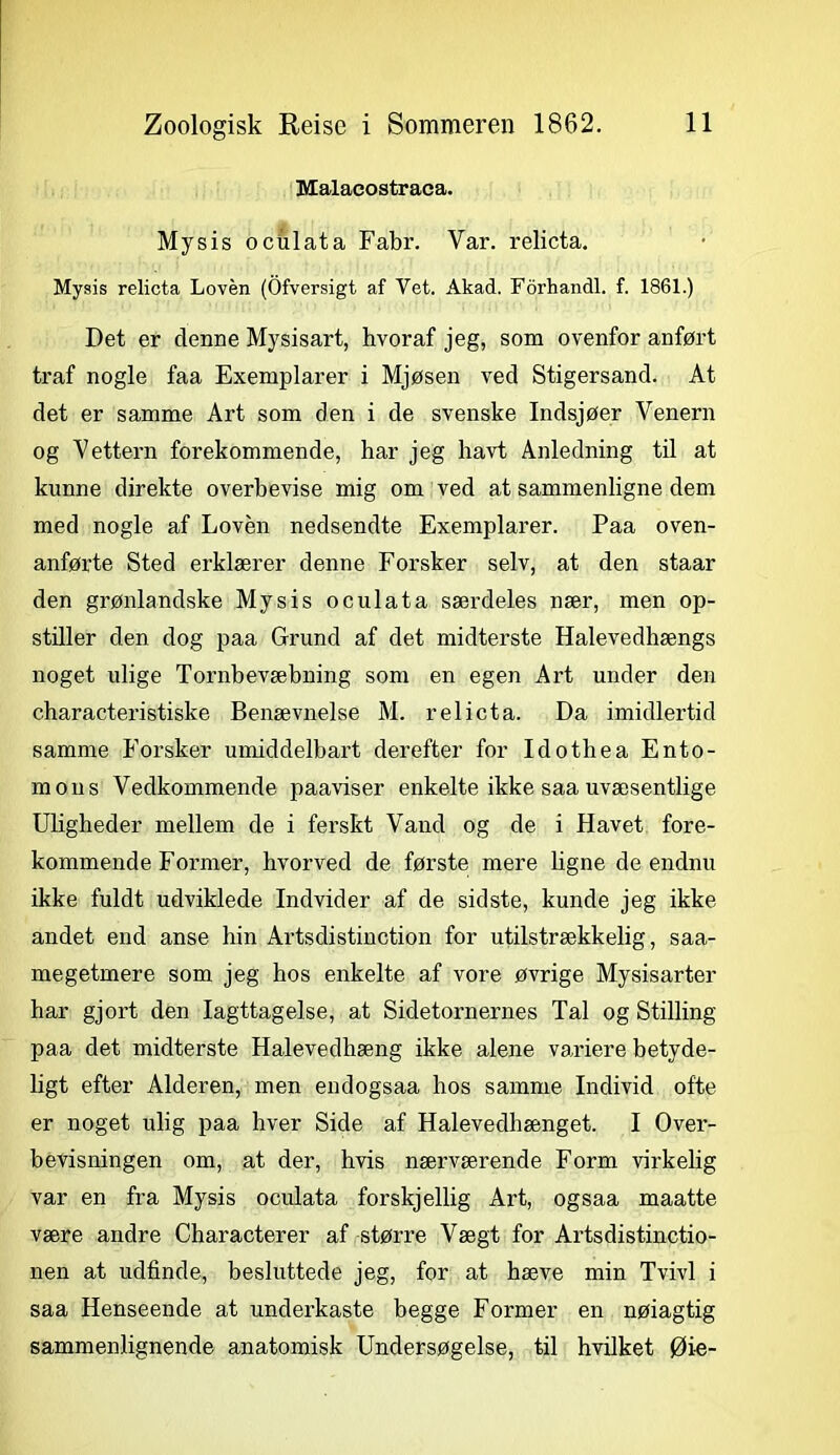 Malacostraea. Mysis oculata Fabr. Var. relicta. Mysis relicta Loven (Ofversigt af Vet. Akad. Forhandl, f. 1861.) Det er denne Mysisart, hvoraf jeg, som ovenfor anført traf nogle faa Exemplarer i Mjøsen ved Stigersand. At det er samme Art som den i de svenske Indsjøer Venern og Vettern forekommende, har jeg havt Anledning til at kunne direkte overbevise mig om ved at sammenligne dem med nogle af Loven nedsendte Exemplarer. Paa oven- anførte Sted erklærer denne Forsker selv, at den staar den grønlandske Mysis oculata særdeles nær, men op- stiller den dog paa Grund af det midterste Halevedhængs noget ulige Tornbevæbning som en egen Art under den characteristiske Benævnelse M. relicta. Da imidlertid samme Forsker umiddelbart derefter for Idothea Ento- mous Vedkommende paaviser enkelte ikke saa uvæsentlige Uligheder mellem de i ferskt Vand og de i Havet fore- kommende Former, hvorved de første mere ligne de endnu ikke fuldt udviklede Indvider af de sidste, kunde jeg ikke andet end anse hin Artsdistinction for utilstrækkelig, saa- megetmere som jeg hos enkelte af vore øvrige Mysisarter har gjort den Iagttagelse, at Sidetornernes Tal og Stilling paa det midterste Halevedhæng ikke alene variere betyde- ligt efter Alderen, men endogsaa hos samme Individ ofte er noget ulig paa hver Side af Halevedhænget. I Over- bevisningen om, at der, hvis nærværende Form virkelig var en fra Mysis oculata forskjellig Art, ogsaa maatte være andre Charaeterer af større Vægt for Artsdistinctio- nen at udfinde, besluttede jeg, for at hæve min Tvivl i saa Henseende at underkaste begge Former en nøiagtig sammenlignende anatomisk Undersøgelse, til hvilket Øie-