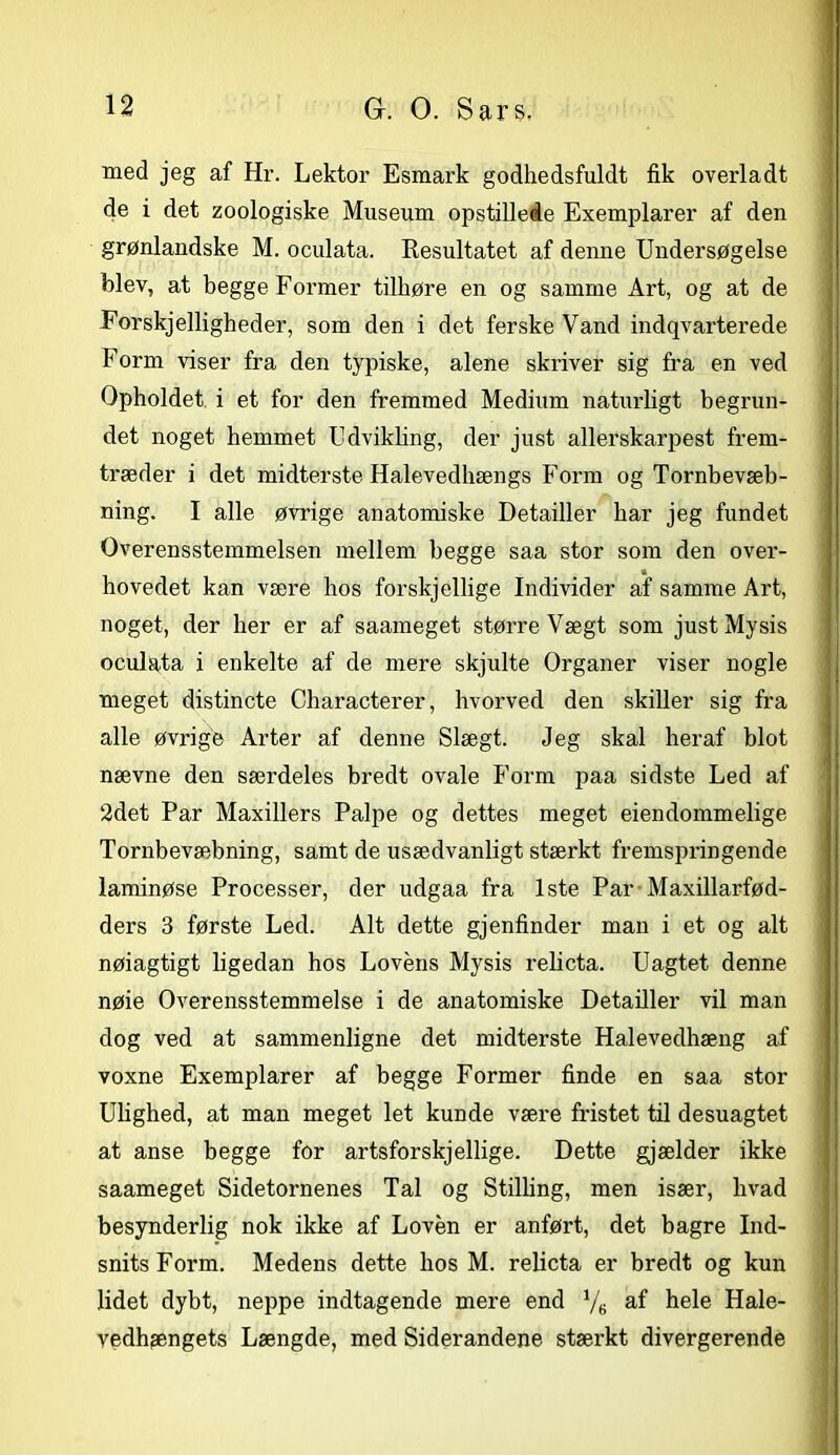 med jeg af Hr. Lektor Esmark godhedsfuldt fik overladt de i det zoologiske Museum opstillede Exemplarer af den grønlandske M. oculata. Resultatet af denne Undersøgelse blev, at begge Former tilhøre en og samme Art, og at de Forskjelligheder, som den i det ferske Vand indqvarterede Form viser fra den typiske, alene skriver sig fra en ved Opholdet i et for den fremmed Medium naturligt begrun- det noget hemmet Udvikling, der just allerskarpest frem- træder i det midterste Halevedhængs Form og Tornbevæb- ning. I alle øvrige anatomiske Detailler har jeg fundet Overensstemmelsen mellem begge saa stor som den over- hovedet kan være hos forskj ellige Individer af samme Art, noget, der her er af saameget større Vægt som just Mysis oculata i enkelte af de mere skjulte Organer viser nogle meget distincte Characterer, hvorved den skiller sig fra alle øvrige Arter af denne Slægt. Jeg skal heraf blot nævne den særdeles bredt ovale Form paa sidste Led af 2det Par Maxiliers Palpe og dettes meget eiendommelige Tornbevæbning, samt de usædvanligt stærkt fremspringende laminøse Processer, der udgaa fra 1ste Par Maxillarfød- ders 3 første Led. Alt dette gjenfinder man i et og alt nøiagtigt ligedan hos Lovens Mysis relicta. Uagtet denne nøie Overensstemmelse i de anatomiske Detailler vil man dog ved at sammenligne det midterste Halevedhæng af voxne Exemplarer af begge Former finde en saa stor Ulighed, at man meget let kunde være fristet til desuagtet at anse begge for artsforskjellige. Dette gjælder ikke saameget Sidetornenes Tal og Stilling, men især, hvad besynderlig nok ikke af Loven er anført, det bagre Ind- snits Form. Medens dette hos M. relicta er bredt og kun lidet dybt, neppe indtagende mere end Ve hele Hale- vedhængets Længde, med Siderandene stærkt divergerende