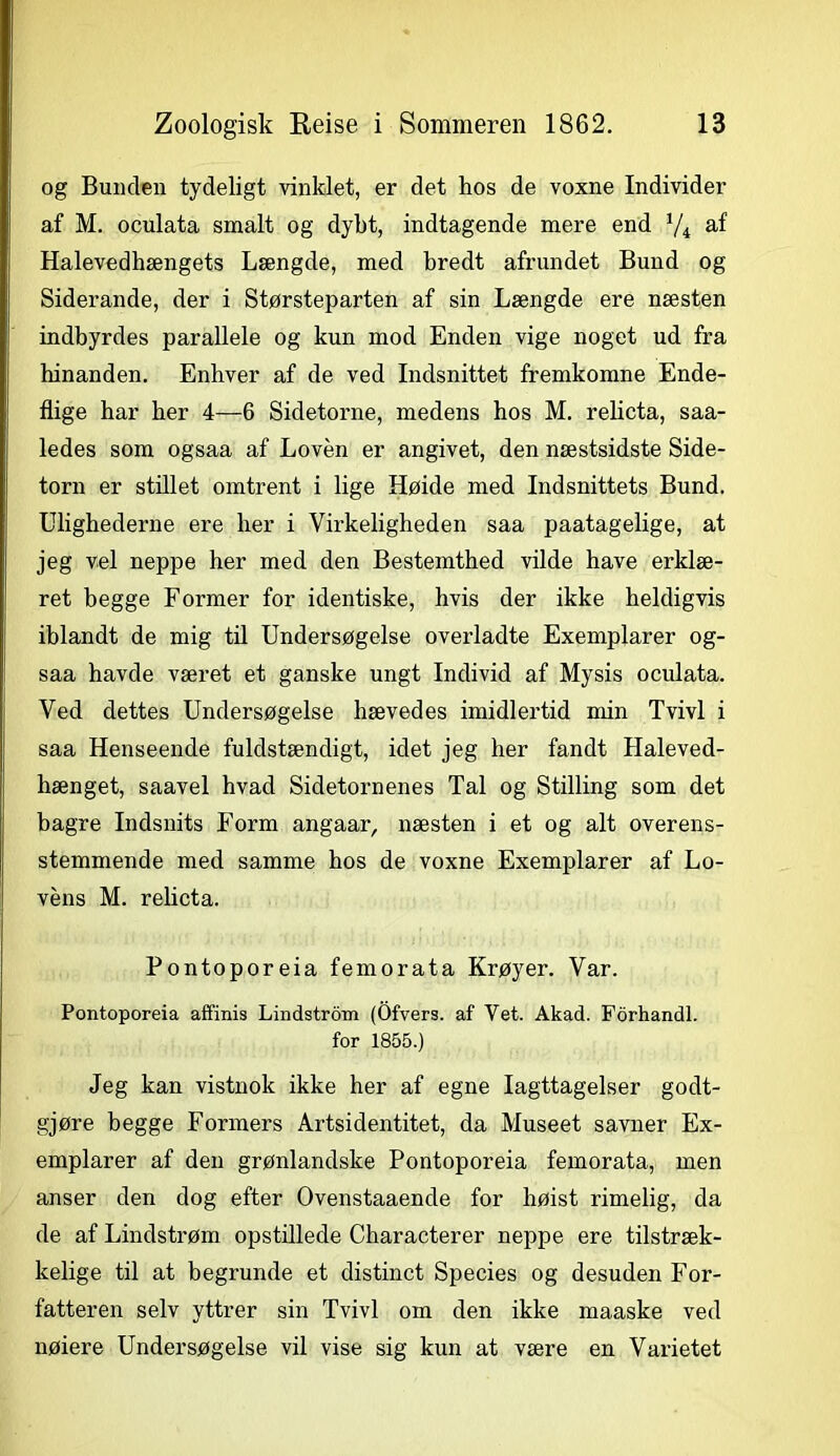 og Bunden tydeligt vinklet, er det hos de voxne Individer af M. oculata smalt og dybt, indtagende mere end V4 af Halevedhængets Længde, med bredt afrundet Bund og Siderande, der i Størsteparten af sin Længde ere næsten indbyrdes parallele og kun mod Enden vige noget ud fra hinanden. Enhver af de ved Indsnittet fremkomne Ende- flige har her 4—6 Sidetorne, medens hos M. relicta, saa- ledes som ogsaa af Loven er angivet, den næstsidste Side- torn er stillet omtrent i lige Høide med Indsnittets Bund. Ulighederne ere her i Virkeligheden saa paatagelige, at jeg vel neppe her med den Bestemthed vilde have erklæ- ret begge Former for identiske, hvis der ikke heldigvis iblandt de mig til Undersøgelse overladte Exemplarer og- saa havde været et ganske ungt Individ af Mysis oculata. Ved dettes Undersøgelse hævedes imidlertid min Tvivl i saa Henseende fuldstændigt, idet jeg her fandt Haleved- hænget, saavel hvad Sidetornenes Tal og Stilling som det bagre Indsnits Form angaar, næsten i et og alt overens- stemmende med samme hos de voxne Exemplarer af Lo- vens M. relicta. Pontoporeia femorata Krøyer. Var. Pontoporeia affinis Lindstrom (Ofvers. af Vet. Akad. Forhandl, for 1855.) Jeg kan vistnok ikke her af egne Iagttagelser godt- gjøre begge Formers Artsidentitet, da Museet savner Ex- emplarer af den grønlandske Pontoporeia femorata, men anser den dog efter Ovenstaaende for høist rimelig, da de af Lindstrøm opstillede Characterer neppe ere tilstræk- kelige til at begrunde et distinet Species og desuden For- fatteren selv yttrer sin Tvivl om den ikke maaske ved nøiere Undersøgelse vil vise sig kun at være en Varietet