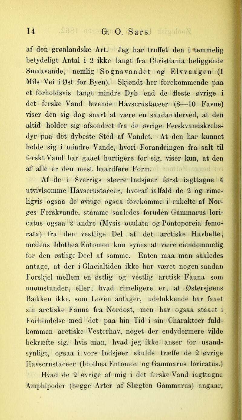 af den grønlandske Art. Jeg har truffet den i temmelig betydeligt Antal i 2 ikke langt fra Christiania beliggende Smaavande, nemlig Sognsvandet og Elvvaagen (1 Mils Vei i Øst for Byen). Skjøndt her forekommende paa et forholdsvis langt mindre Dyb end de fleste øvrige i det ferske Vand levende Havscrustaceer (8—10 Favne) viser den sig dog snart at være en saadan derved, at den altid holder sig afsondret fra de øvrige Ferskvandskrebs- dyr paa det dybeste Sted af Vandet. At den har kunnet holde sig i mindre Vande, hvori Forandringen fra salt til ferskt Vand har gaaet hurtigere for sig, viser kun, at den af alle er den mest liaardføre Form. Af de i Sverrigs større Indsjøer først iagttagne 4 utvivlsomme Havscrustaceer, hvoraf ialfald de 2 og rime- ligvis ogsaa de øvrige ogsaa forekomme i enkelte af Nor- ges Ferskvande, stamme saaledes foruden Gammarus lori- catus ogsaa 2 andre (Mysis oculata og Pontoporeia ferno- rata) fra den vestlige Del af det aretiske Havbelte, medens Idothea Entomon kun synes at være eiendommelig for den østlige Deel af samme. Enten maa man saaledes antage, at der i Glacialtiden ikke har været nogen saadan Forskjel mellem en østlig og vestlig aretisk Fauna som nuomstunder, eller, hvad rimeligere er, at Østersjøens Bækken ikke, som Loven antager, udelukkende har faaet sin aretiske Fauna fra Nordost, men har ogsaa staaet i Forbindelse med det paa hin Tid i sin Charakteer fuld- kommen aretiske Vesterhav, noget der endydermere vilde bekræfte sig, hvis man, hvad jeg ikke anser for usand- synligt, ogsaa i vore Indsjøer skulde træffe de 2 øvrige Havscrustaceer (Idothea Entomon og Gammarus loricatus.) Hvad de 2 øvrige af mig i det ferske Vand iagttagne Amphipoder (begge Arter af Slægten Gammarus) angaar,