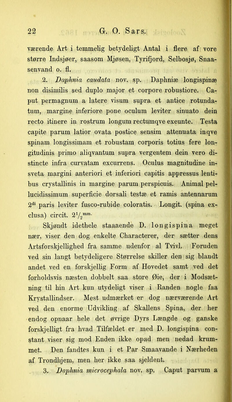 værende Art i temmelig betydeligt Antal i flere af vore større Indsjøer, saasom Mjøsen, Tyrifjord, Selbosjø, Snaa- senvand o. fl. 2. Daphnia caudata nov. sp. Daphniæ longispinæ non disimilis sed duplo major et corpore robustiore. Ca- put permagnum a latere visum supra et antice rotunda- tum, margine inferiore pone oculum leviter sinuato dein recto itinere in rostrum longum rectumqve exeunte. Testa capite parum latior ovata postice sensim attenuata inqve spinam longissimam et robustam corporis totius fere lon- gitudinis primo aliqvantum supra vergentem dein vero di- stincte infra curvatam excurrens. Oculus magnitudine in- sveta margini anteriori et inferiori capitis appressus lenti- bus crystallinis in margine parum perspicuis. Animal pel- lucidissimum superficie dorsali testæ et ramis antennarum 2^ paris leviter fusco-rubide coloratis. Longit. (spina ex- clusa) circit. 2V2mm' Skjøndt idethele staaaende D. longispina meget nær, viser den dog enkelte Characterer, der sætter dens Artsforskellighed fra samme udenfor al Tvivl. Foruden ved sin langt betydeligere Størrelse skiller den sig blandt andet ved en forskjellig Form af Hovedet samt ved det forholdsvis næsten dobbelt saa store Øie, der i Modsæt- ning til hin Art kun utydeligt viser i Ilanden nogle faa Krystallindser. Mest udmærket er dog nærværende Art ved den enorme Udvikling af Skallens Spina, der her endog opnaar hele det øvrige Dyrs Længde og ganske forskjelligt fra hvad Tilfældet er med D. longispina con- stant viser sig mod Enden ikke opad men nedad krum- met. Den fandtes kun i et Par Smaavande i Nærheden af Trondlijem, men her ikke saa sjeldent. 3. Daplmia microccphala nov. sp. Caput parvum a