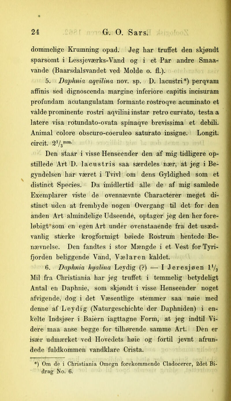 dommelige Krumning opad. Jeg har truffet den skjøndt sparsomt i Lessjeværks-Vand og i et Par andre Smaa- vande (Baarsdalsvandet ved Molde o. fl.). 5. DapJmia aqvilina nov. sp. D. lacustri*) perqvam affinis sed dignoscenda margine inferiore capitis incisuram profundam acutangulatam formante rostroqve acuminato et valde prominente rostri aqvilini instar retro curvato, testa a latere visa rotundato-ovata spinaqve brevissima et debili. Animal colore obscuro-coeruleo saturato insigne. Longit. circit. 2V3mm- Den staar i visse Henseender den af mig tidligere op- stillede Art D. lacustris saa særdeles nær, at jeg i Be- gyndelsen har været i Tvivl om dens Gyldighed som et distinet Species. Da imidlertid alle de af mig samlede Exemplarer viste de ovennævnte Characterer meget di- stinet uden at frembyde nogen Overgang til det for den anden Art almindelige Udseende, optager jeg den her fore- løbigt'som en egen Art under ovenstaaende fra det usæd- vanlig stærke krogformigt bøiede Rostrum hentede Be- nævnelse. Den fandtes i stor Mængde i et Vest for Tyri- fjorden beliggende Vand, Vælaren kaldet. 6. Daphnia hyalina Leydig (?) — I Jeresjøen 1V2 Mil fra Christiania har jeg truffet i temmelig betydeligt Antal en Daphnie, som skjøndt i visse Henseender noget afvigende, dog i det Væsentlige stemmer saa nøie med denne af Leydig (Naturgeschichte der Daphniden) i en- kelte Indsjøer i Baiern iagttagne Form, at jeg indtil Vi- dere maa anse begge for tilhørende samme Art. Den er især udmærket ved Hovedets høie og fortil jevnt afrun- dede fuldkommen vandklare Crista. *) Om de i Christiania Omegn forekommende Cladocerer, 2det Bi- drag No. 6.