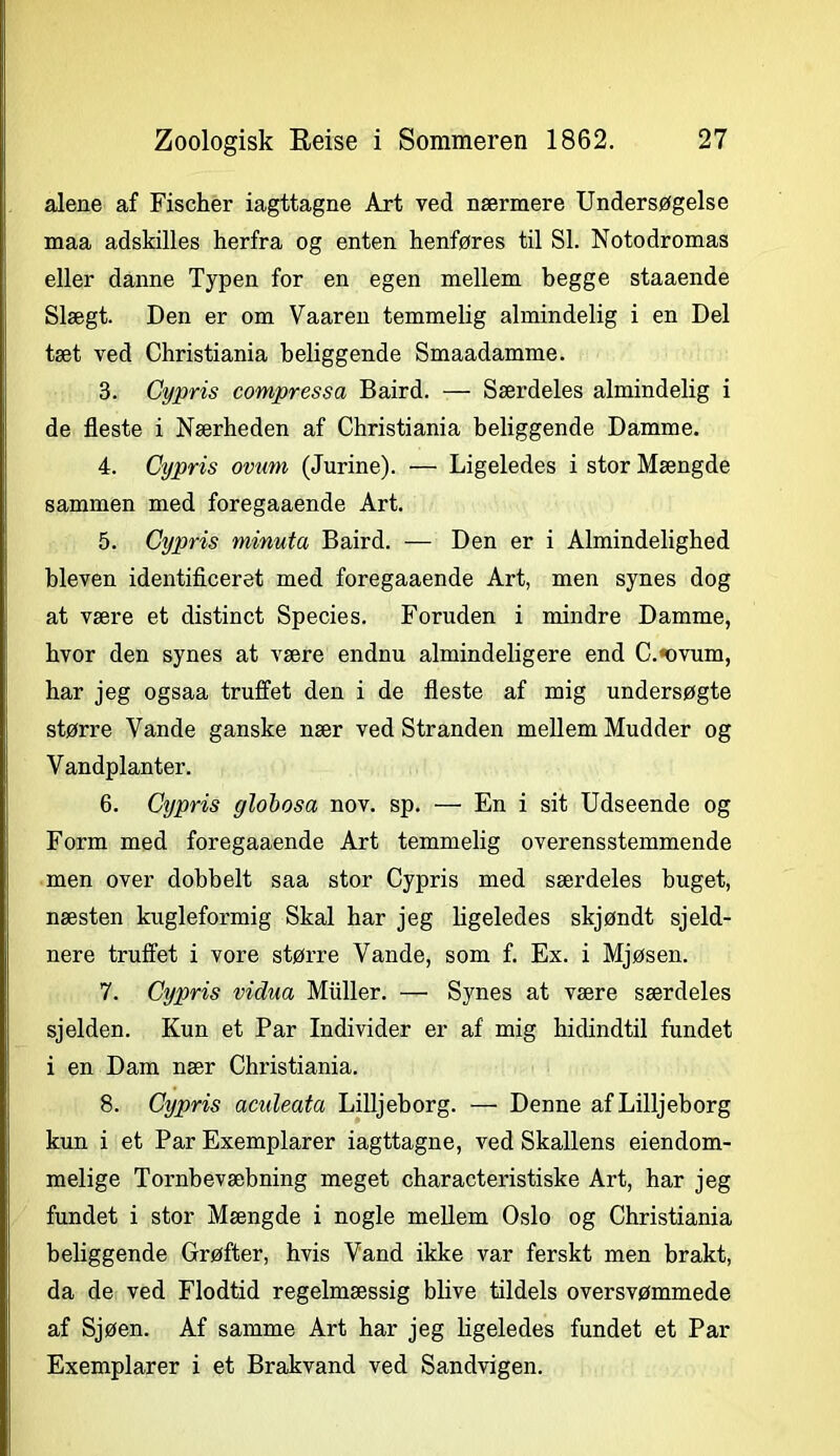 alene af Fischer iagttagne Art ved nærmere Undersøgelse maa adskilles herfra og enten henføres til SI. Notodromas eller danne Typen for en egen mellem begge staaende Slægt. Den er om Vaaren temmelig almindelig i en Del tæt ved Christiania beliggende Smaadamme. 3. Cypris compressa Baird. — Særdeles almindelig i de fleste i Nærheden af Christiania beliggende Damme. 4. Cypris ovum (Jurine). — Ligeledes i stor Mængde sammen med foregaaende Art. 5. Ciypris minuta Baird. — Den er i Almindelighed bleven identificeret med foregaaende Art, men synes dog at være et distinet Species. Foruden i mindre Damme, hvor den synes at være endnu almindeligere end C.*ovum, har jeg ogsaa truffet den i de fleste af mig undersøgte større Vande ganske nær ved Stranden mellem Mudder og Vandplanter. 6. Cypris globosa nov. sp. — En i sit Udseende og Form med foregaaende Art temmelig overensstemmende men over dobbelt saa stor Cypris med særdeles buget, næsten kugleformig Skal har jeg ligeledes skjøndt sjeld- nere truffet i vore større Vande, som f. Ex. i Mjøsen. 7. Cypris vidua Muller. — Synes at være særdeles sjelden. Kun et Par Individer er af mig hidindtil fundet i en Dam nær Christiania. 8. Cypris aculeata Lilljeborg. — Denne afLilljeborg kun i et Par Exemplarer iagttagne, ved Skallens eiendom- melige Tornbevæbning meget characteristiske Art, har jeg fundet i stor Mængde i nogle mellem Oslo og Christiania beliggende Grøfter, hvis Vand ikke var ferskt men brakt, da de ved Flodtid regelmæssig blive tildels oversvømmede af Sjøen. Af samme Art har jeg ligeledes fundet et Par Exemplarer i et Brakvand ved Sandvigen.