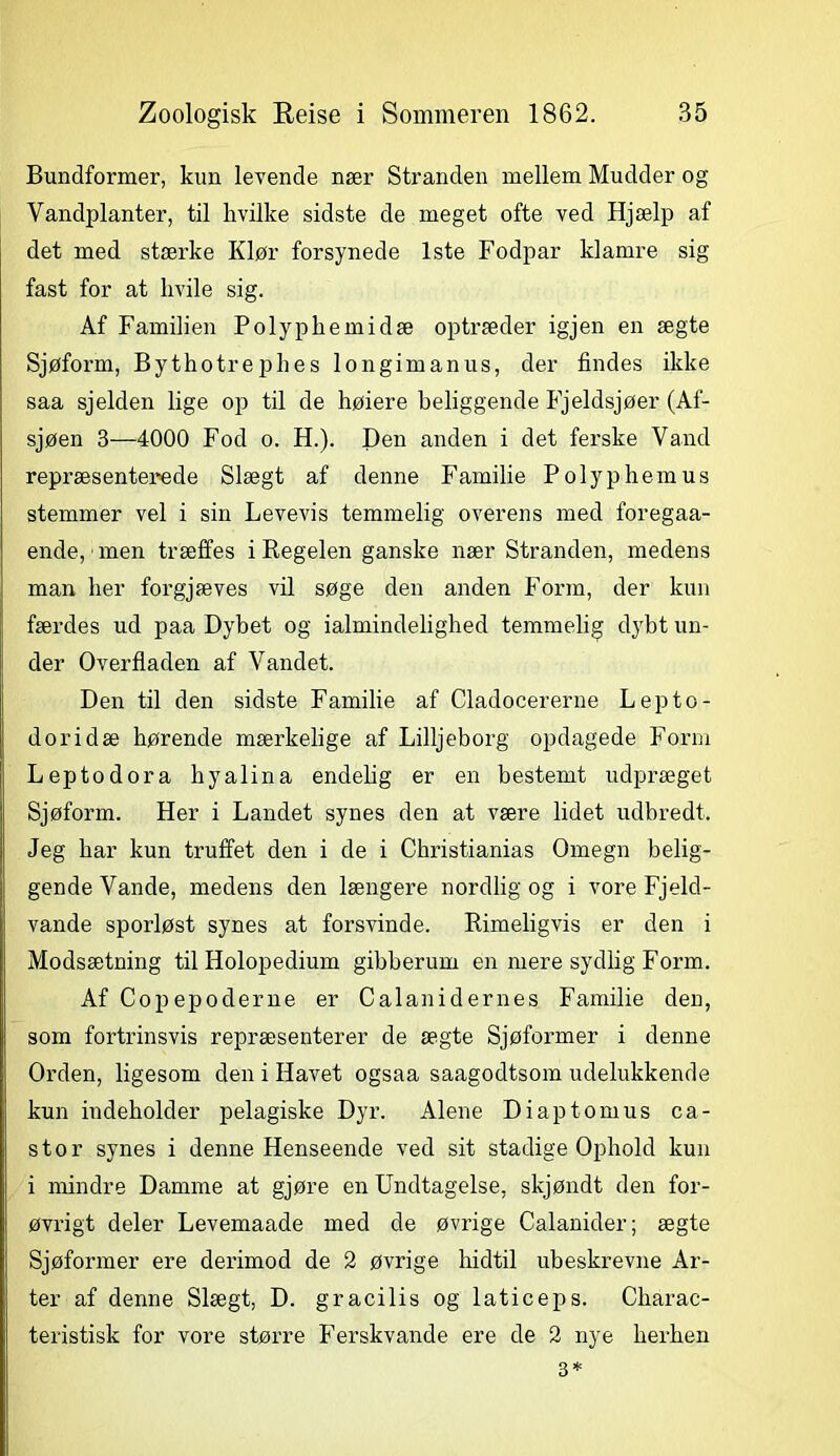 Bundformer, kun levende nær Stranden mellem Mudder og Vandplanter, til hvilke sidste de meget ofte ved Hjælp af det med stærke Klør forsynede 1ste Fodpar klamre sig fast for at hvile sig. Af Familien Polyphemidæ optræder igjen en ægte Sjøform, Bythotrephes longimanus, der findes ikke saa sjelden lige op til de høiere beliggende Fjeldsjøer (Af- sjøen 3—4000 Fod o. H.). Den anden i det ferske Vand repræsenterede Slægt af denne Familie Polyphemus stemmer vel i sin Levevis temmelig overens med foregaa- ende, men træffes i Regelen ganske nær Stranden, medens man her forgjæves vil søge den anden Form, der kun færdes ud paa Dybet og ialmindelighed temmelig dybt un- der Overfladen af Vandet. Den til den sidste Familie af Cladocererne Lepto- doridæ hørende mærkelige af Lilljeborg opdagede Form Leptodora hyalina endelig er en bestemt udpræget Sjøform. Her i Landet synes den at være lidet udbredt. Jeg bar kun truffet den i de i Cbristianias Omegn belig- gende Vande, medens den længere nordlig og i vore Fjeld- vande sporløst synes at forsvinde. Rimeligvis er den i Modsætning til Holopedium gibberum en mere sydlig Form. Af Copepoderne er Calanidernes Familie den, som fortrinsvis repræsenterer de ægte Sjøformer i denne Orden, ligesom den i Havet ogsaa saagodtsom udelukkende kun indeholder pelagiske Dyr. Alene Diaptomus ca- stor synes i denne Henseende ved sit stadige Ophold kun i mindre Damme at gjøre en Undtagelse, skjøndt den for- øvrigt deler Levemaade med de øvrige Calanider; ægte Sjøformer ere derimod de 2 øvrige hidtil ubeskrevne Ar- ter af denne Slægt, D. gracilis og laticeps. Charac- teristisk for vore større Ferskvande ere de 2 nye herhen 3*