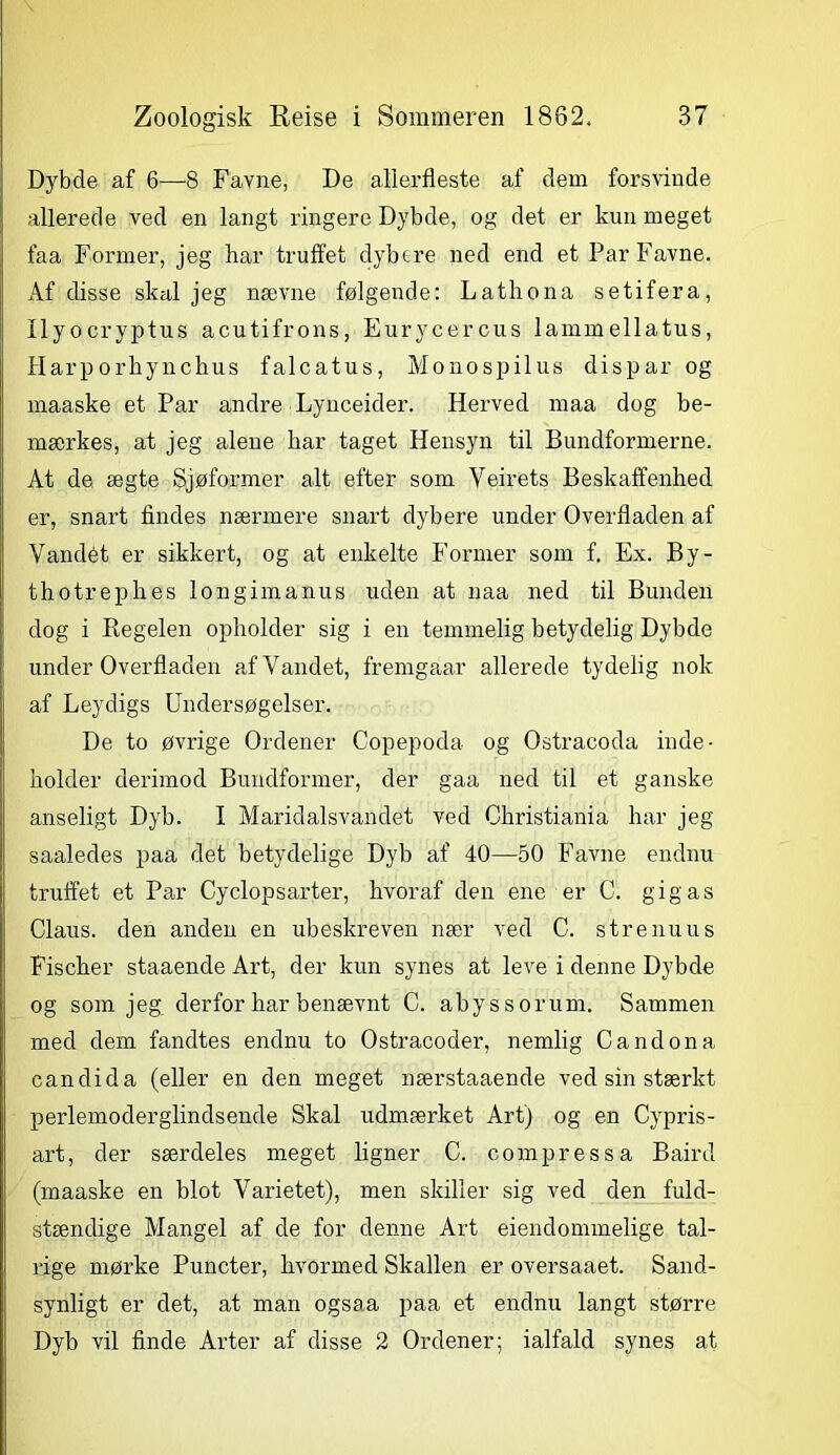Dybde af 6—8 Favne, De allerfleste af dem forsvinde allerede ved en langt ringere Dybde, og det er kun meget faa Former, jeg har truffet dybere ned end et Par Favne. Af disse skal jeg nævne følgende: Lathona setifera, Ilyocryptus acutifrons, Eurycercus lammellatus, Harporhynchus falcatus, Monospilus dispar og maaske et Par andre Lynceider. Herved maa dog be- mærkes, at jeg alene har taget Hensyn til Bundformerne. At de ægte Sjøformer alt efter som Veirets Beskaffenhed er, snart findes nærmere snart dybere under Overfladen af Vandét er sikkert, og at enkelte Former som f. Ex. By- thotrephes longimanus uden at naa ned til Bunden dog i Regelen opholder sig i en temmelig betydelig Dybde under Overfladen af Vandet, fremgaar allerede tydelig nok af Leydigs Undersøgelser. De to øvrige Ordener Copepoda og Ostracoda inde- holder derimod Bundformer, der gaa ned til et ganske anseligt Dyb. I Maridalsvandet ved Christiania har jeg saaledes paa det betydelige Dyb af 40—50 Favne endnu truffet et Par Cyclopsarter, hvoraf den ene er C. gigas Claus, den anden en ubeskreven nær ATed C. strenuus Fischer staaende Art, der kun synes at leve i denne Dybde og som jeg derfor har benævnt C. abys s orum. Sammen med dem fandtes endnu to Ostracoder, nemlig Candona candida (eller en den meget nærstaaende ved sin stærkt perlemoderglindsende Skal udmærket Art) og en Cypris- art, der særdeles meget ligner C. compressa Baird (maaske en blot Varietet), men skiller sig ved den fuld- stændige Mangel af de for denne Art eiendommelige tal- rige mørke Puncter, hvormed Skallen er oversaaet. Sand- synligt er det, at man ogsaa paa et endnu langt større Dyb vil finde Arter af disse 2 Ordener; ialfald synes at