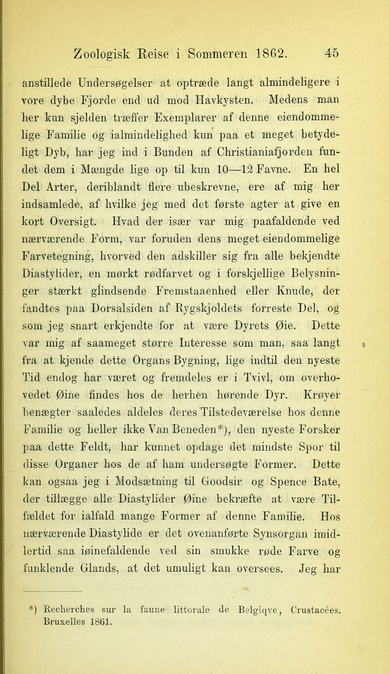 anstillede Undersøgelser at optræde langt almindeligere i vore dybe Fjorde end ud mod Havkysten. Medens man her kun sjelden træffer Exemplarer af denne eiendomme- lige Familie og ialmindelighed kun paa et meget betyde- ligt Dyb, har jeg ind i Bunden af Christianiafjorden fun- det dem i Mængde lige op til kun 10—12 Favne. En hel Del Arter, deriblandt flere ubeskrevne, ere af mig her indsamlede, af hvilke jeg med det første agter at give en kort Oversigt. Hvad der især var mig paafaldende ved nærværende Eorm, var foruden dens meget eiendommelige FarVetegning, hvorved den adskiller sig fra alle bekjendte Diastylider, en mørkt rødfar vet og i forskj ellige Belysnin- ger stærkt giindsende Fremstaaenhed eller Knude, der fandtes paa Dorsalsiden af Rygskjoldets forreste Del, og som jeg snart erkjendte for at være Dyrets Øie. Dette var mig af saameget større Interesse som man, saa langt fra at kjende dette Organs Bygning, lige indtil den nyeste Tid endog har været og fremdeles er i Tvivl, om overho- vedet Øine findes hos de herhen hørende Dyr. Krøyer henægter saaledes aldeles deres Tilstedeværelse hos denne Familie og heller ikke Van Beneden*), den nyeste Forsker paa dette Feldt, har kunnet opdage det mindste Spor til disse Organer hos de af ham undersøgte Former. Dette kan ogsaa jeg i Modsætning til Goodsir og Spence Båte, der tillægge alle Diastylider Øine bekræfte at være Til- fældet for ialfald mange Former af denne Familie. Hos nærværende Diastylide er det ovenanførte Synsorgan imid- lertid saa iøinefaldende ved sin smukke røde Farve og funklende Giands, at det umuligt kan oversees. Jeg har *) Reclierches sur la faune littorale de Belgiqve, Crustacées. Bruxelles 1861.