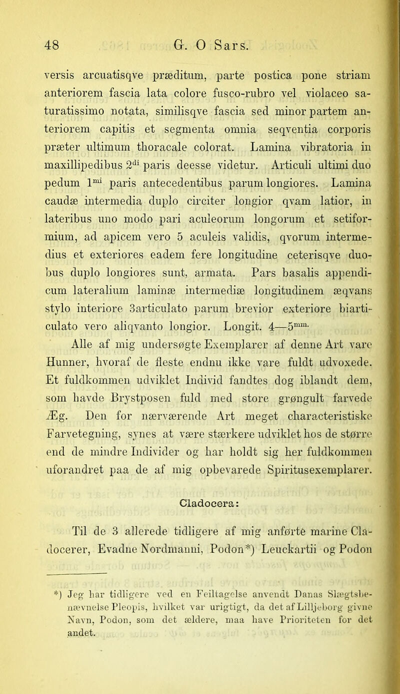 versis arcuatisqve præditum, parte postica pone striam anteriorem fascia lata colore fusco-rubro vel violaceo sa- turatissimo notata, similisqve fascia sed minor partem an- teriorem capitis et segmenta omnia seqventia corporis præter ultimum tlioracale colorat. Lamina vibratoria in maxillipedibus 2di paris deesse videtur. Articuli ultirni duo pedum lmi paris antecedentibus parum longiores. Lamina caudæ intermedia duplo circiter longior qvam latior, in lateribus uno modo pari aculeorum longorum et setifor- mium, ad apicem vero 5 aculeis validis, qvorum interme- dius et exteriores eadem fere longitudine ceterisqve duo- bus duplo longiores sunt, armata. Pars basalis appendi- cum lateralium laminæ intermediæ longitudinem æqvans stylo interiore 3articulato parum brevior exteriore biarti- culato vero aliqvanto longior. Longit. 4—5mm- Alle af mig undersøgte Exemplarer af denne Art vare Hunner, hvoraf de fleste endnu ikke vare fuldt udvoxede. Et fuldkommen udviklet Individ fandtes dog iblandt dem, som havde Brystposen fuld med store grøngult farvede Æg. Den for nærværende Art meget characteristiske Farvetegning, synes at være stærkere udviklet hos de større end de mindre Individer og har holdt sig her fuldkommen uforandret paa de af mig opbevarede Spiritus exemplarer. Cladocera: Til de 3 allerede tidligere af mig anførté marine Cla- docerer, Evadne Nordmanni, Podon*) Leuckartii og Podon *) Jeg har tidligere ved en Feiltagelse anvendt Danas Slægtsbe- nævnelse Pleopis, hvilket var urigtigt, da det af Lilljeborg givne Navn, Podon, som det ældere, maa have Prioriteten for det andet.