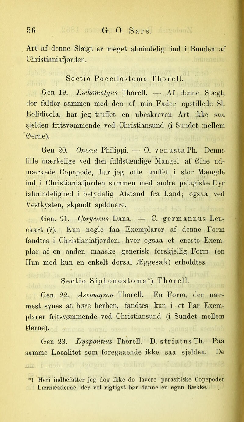 Art af denne Slægt er meget almindelig ind i Bunden af Christianiafj orden. Sectio Poecilostoma Thorell. Gen 19. Lichomolgus Thorell. — Af denne Slægt, der falder sammen med den af min Fader opstillede SI. Eolidicola, har jeg truffet en ubeskreven Art ikke saa sjelden fritsvømmende ved Christiansund (i Sundet mellem ' Øerne). Gen 20. Onccea Philippi. — O. venustaPh. Denne lille mærkelige ved den fuldstændige Mangel af Øine ud- mærkede Copepode, har jeg ofte truffet i stor Mængde ind i Christianiafjorden sammen med andre pelagiske Dyr ialmindelighed i betydelig Afstand fra Land; ogsaa ved Vestkysten, skjøndt sjeldnere. Gen. 21. Corycæus Dana. — C. germannus Leu- ckart (?). Kun nogle faa Exemplarer af denne Form fandtes i Christianiafjorden, hvor ogsaa et eneste Exem- plar af en anden maaske generisk forskj.ellig Form (en Hun med kun en enkelt dorsal Æggesæk) erholdtes. Sectio Siphonostoma*) Thorell. Gen. 22. Ascomyzon Thorell. En Form, der nær- mest synes at høre herhen, fandtes kun i et Par Exem- plarer fritsvømmende ved Christiansund (i Sundet mellem Øerne). Gen 23. Byspontms Thorell. D. striatus Th. Paa samme Localitet som foregaaende ikke saa sjelden. De *) Heri indbefatter jeg dog ikke de lavere parasitiske Copepoder Lærnæaderne, der vel rigtigst bør danne en egen Række.