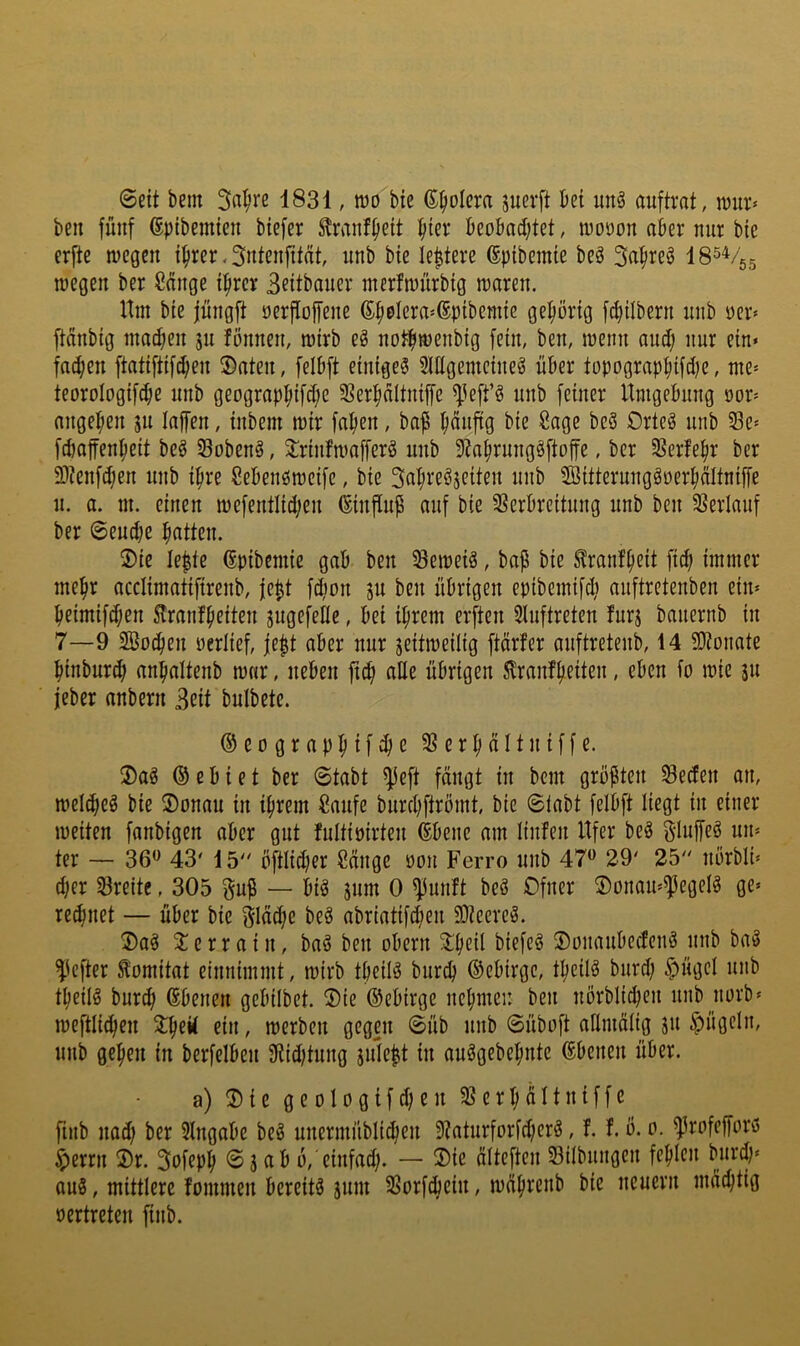 0eit bem Saläre 1831, wo bie ß^olcra juerft bei unä auftrat, wur» beu fünf (Spibemicn btefer S^ranf^eit ^ter beobadjtet, woöon aber nur bie erfte wegen i^rer, ^ntenfitat, nnb bie Ie|terc ©pibemie beä 3a^reö IS^Vgg wegen ber Sänge ifirer Bfitbaner nterfwnrbig waren. Hm bie jüngft oerfloffene (S^olcra'ßpibemic gehörig fcbilbern nnb oer^ ftänbig madjen 51: fönnen, wirb eö notfiwenbig fein, ben, wenn and; nur ein» fadjen ftatiftif^en ©aten, felbft einiget 3Utgemcineö über topograpbifd;e, nte» teoroIogifd;e nnb geograp^ifd;e Serl^ältniffe ^^eft’ö nnb feiner Umgebung oor» angefen jn taffen, inbem wir faben, bap Orteö nnb Se» fdjaffenbeit beö Sobenö, ©rinfwafferg nnb 9?abrnng§ftoffe, ber SSerfebr ber ü)tenfd;en nnb ipre Seben^weife, bie Sabreöjeiten nnb SBitterunggoerbältniffe n. a. m. einen wcfentlid;en ©influp auf bie SSerbreitnng nnb ben SJerlanf ber ©eud;e batten. ©ie lepte ßpibcmic gab ben beweis, bap bie ^ranfbeü pd; immer mehr acclimatifirenb, jept fdion jn ben übrigen epibemifd; anftretenben ein» beimifd;en 5lranfbeiten jugefelle, bei ihrem erften Sluftreten furj banernb in 7—9 SBo^en uerlief, |ept aber nur jeitweilig ftärfer anftretenb, 14 5D?onate binbur^ anbaltenb war, neben ft(b ade übrigen Slranfbeiten, eben fo wie 311 jieber anbern 3eit bnlbctc. ©eograpbifibe SSerbältniffe. ©aö ® e b i e t ber 0tabt ^eft fängt in bem gropten ^eden an, weld;eö bie ©onan in ihrem Saufe bnrd;ftrömt, bie ©tabt felbft liegt in einer weiten fanbigen aber gut fultioirten dbene am linfen Ufer beä Sluffeö un» ter — 36*^ 43' 15 öftlid;er Sänge üon Ferro nnb 47*^ 29' 25 nörbli» d;er 33reite, 305 gup — biö 3um 0 ^unft beö Ofner ©ünau»$egelg ge» reibnet — über bie §Iäd;c beg abriatifcben 3}?eereg. ©a§ © e r r a i n, baö ben oben: ©b^ü ©onanbecfenö nnb bw3 ^^cfter ^omitat cinnimmt, wirb tbeilä burcb ©ebirge, tbeilö bnrd; $ngel nnb tbeilö burcb Ebenen gebilbet. ©ie ©ebirge nebmeu ben nörblid;en nnb norb» weftlicben ein, werben gegen ©üb nnb ©üboft atlmätig 31t ^ügeln, nnb geben in berfelben 9iid;tnng snlept in auögebebnte ©benen über. a) ©ie geologifcbcn 58erbältniffc finb nad; ber 3lngabe beö nnermüblicben 9tatnrforfd;er§, f. f. ö. 0. ^rofcfforö $errn ©r. 3ofepb ©3 ab b,'einfad;. — ©ie älteften Sitbnngen fehlen bnrd;» ou8, mittlere fommen bereite 31:11: SSorfcbcin, wäbrenb bie neuern mächtig oertreten finb.