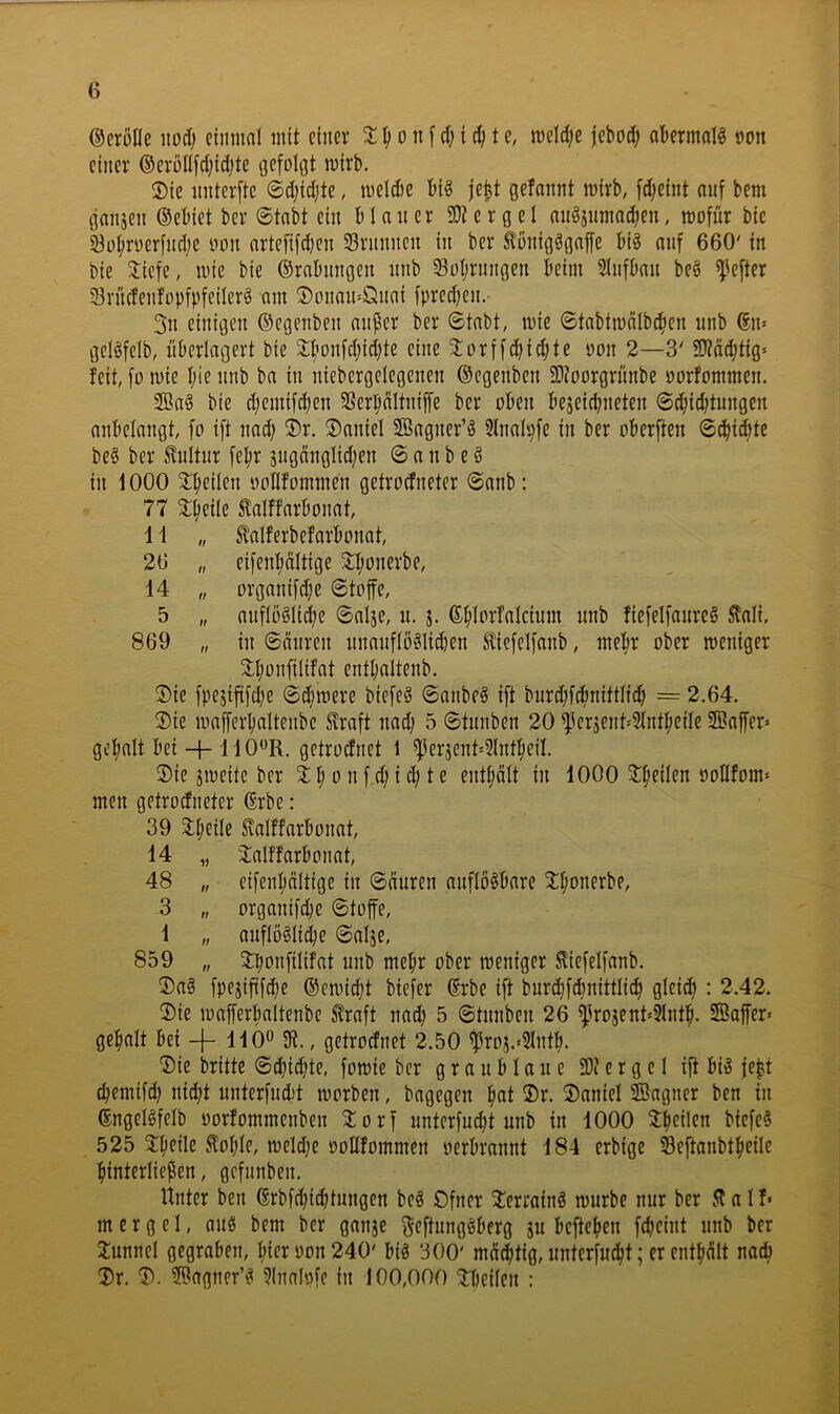 ©erööe itod) einmal mit einev 'l ^ o n f d) i t e, meld;e jebod; abermals oon einer ®eröllfd;id;te Gefolgt mirb. ®ie nnterfte ©djidjte, melcbe big je^t gefannt mirb, f^eint ouf bem ganjen ©ebiet ber ©tobt ein b 1 an er SD? e r g e 1 angjumad;en, mofür bic 33o|iroerfnd;c oon artefifd)en Sriinnen in ber ^onigggnffe big nnf 660' in bie tiefe, mie bie ©rabnngen nnb So^rnngen beim Slnfban beg ^efter Sn'icfenfopfpfeilerg am ®onan=Öuai fpredjen. 3n einigen ©egenben anper ber ©tabt, mie ©tabtmalbc^en nnb ©n» gclgfelb, überlagert bie tbonfdjidjte eine torffd;icbte oon 2—3' SOidc^tig' feit, fo mie I;ie nnb ba in niebergelegenen ©egenben SD?oorgrünbe oorfommen. S!öag bie djemifeben 3Serpdltniffe ber oben bejeiebneten ©ebiebtungen anbelnngt, fo ift nad; ®r. Daniel ffiagner’g 51nalpfe in ber oberften ©^i(bte beg ber Kultur febr äiigänglidjen © a n b e g in 1000 tbeilen »ollfommen getroefneter ©anb: 77 tbeile Mfarbonat, 1 i „ Sfalferbefarbonat, 26 „ eifenbältige tbonerbe, 14 „ organifdje ©toffe, 5 „ anflöglidje ©alje, n. j. fiefelfanreg ^ali, 869 „ in ©anren nnauflögliiben ^iefelfanb, mehr ober meniger tbonfilifat entbaltenb. ®ie fpejiftfd;e ©d;mere biefeg ©anbeg ift bnrd;f^nittlicb = 2.64. ®ie mafferbaltenbc Svraft nad) 5 ©tnnben 20 tleräent'31ntbeile Sßaffer» gebalt bei -h liOR. getroefnet 1 ^ericnt»3lntbeil. ®ie jmeitc ber t b o n f d; i cb t e entbdlt in 1000 tbeilen oollfom- men getrodneter ©rbe: 39 tbeile ^alffarbonat, 14 „ talffarbonat, 48 „ eifenbältige in ©äuren anflögbare tbonerbe, 3 „ organif^e ©toffe, 1 „ anflöglidje ©alje, 859 „ tbonfilifat nnb mehr ober meniger ^iefelfanb. ®ag fpejiftfd)e ©emidjt biefer ©rbe ift burcbfdmittlicb glei^ : 2.42. ®ie mafferbaltenbe ^raft nad} 5 ©tnnben 26 ^^rojent»3lntb. SBajfer« gebalt bei -f- 110^^ 9?., getroefnet 2.50 ^roj.*3lntb. ®ie brüte ©d?id)te, fomie ber graublaue SD? e r g e 1 ift big jebt cbemifd) nid;t nnterfnebt morben, bngegen bat 2)r. ®aniel SBagner ben in ©ngelgfelb oorfommenben torf unterfu^t nnb in 1000 tb^üen biefeg 525 tbeile toble, meldje oollfommen oerbrannt 184 erbige Seftanbtbeilc binterlicpen, gefnnben. Unter ben ©rbfd)i(btungen beg Ofner terraing mürbe nur ber 51 a I f* m c r g e 1, ang bem ber ganje ^fftunggberg ju befteben febeint nnb ber tunnel gegraben, hier oon 240' big 300' mastig, nnterfnebt; er entbält nacb SDr. ®agner’g 3lnalpfe in 100,000 tbeilen :