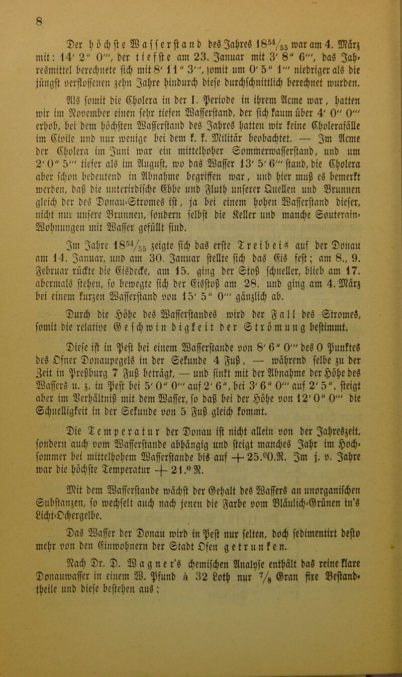 ®er I; ö d; ft e Sß a f f c r ji a it b beS IS^Vss 4. SD?drj mit: 14' 2 0', bcr tfcffte am 23. 3anuar mit 3' 8 6', baS 3a|i' reömittel b«rcd;iiete ficf; mit 8' 11 3'“', lomit um 0' 5 1' niebriger al? bie jüngft ycrfloffeneii jefm 3a^re l;inburtf) biefe burd;fc()nittli(ö bcred^net mürben. 5llö fomit bie Spolera in ber I. ^eriobe in ifirem 3lcme mar, l^atten mir im iJtonembcr einen fel;r tiefen SBafferftanb, ber fic^ fanm über 4' 0 0' cr^üb, bei bem Ijödjften Sßaffcrftanb beö 3abi^e8 ^^atten mir feine (Sbolerafdlle im ßiöile nnb mir menige bei bem f. f. SJiilitdr beobatfltet. — 3nt 3icme bcr 6I;oIera im 3nni mar ein mittelfmber ©ommermafferftanb, nnb um 2'0 5' tiefer aI3 im 3Iuguft, mo baä ffiaffer 13' 5'6' ftanb, bie (Spolera aber fdjon bebeutenb in Slbna^me begriffen mar, uiib hier mup e^ bemerft merbcn, bap bie niitcrirbifdje (Ebbe unb glnt^ unferer Önellen unb Srunnen gleidj ber beö ®onau-©tromeä tft, ja bei einem ^o^en SBafferftanb biefer, nid)t um nufere Srunnen, fonbern felbft bie 5teller unb manche ©outerain« 2öoI;mmgen mit SBaffcr gefüllt finb. 3m 3«^i-‘e J^ißte fid; ba§ erfte Sireibei^ auf ber ©oiiau am 14. 3anuar, iiiiD am 30. 3rtntiflv fteHte fidi baö 6iä feft; am 8., 9. 3-ebriiar rücfte bie ©i^bcde, am 15. ging ber ©toP fcbneKer, blieb am 17. abermals fielen, fo bemegte fid; ber ©iöftop am 28. unb ging am 4. ÜJtdrj bei einem furjen SBafferftanb üini 15' 5 0' gänjlid) ab. ®urd) bie $öfie bc3 ffiaffcrftanbeö mirb ber a 11 be§ ©tromeS, fomit bie relatioe (i e f d; m i n b i g f e i t ber © t r o m u n g beftimmt. ®iefe iff in $eft bei einem SBafferftanbe oon S' 6 0' beS 0 fünftes be§ Ofner ®onaupegeIö in ber ©efunbe 4 gup, — mäfirenb felbe ju ber 3eit in ^repbnrg 7 gup beträgt, — unb finft mit ber 5lbnafime ber ^öfie beS Sffiaffcrö u. j. in $eft bei 5' 0 0' auf 2' 6, bei 3' 6 0' auf 2' 5, fteigt aber im SSerbältnip mit bem SBaffer, fo bap bei ber $ö^e oon 12' 0 0' bie ©c^ueHigfeit in ber ©efunbe oon 5 gup gleid) fommt. ®ie 2: e m p e r 01 u r ber ®onau ift nidjt allein oon ber 3ab«^jeit, fonbern au^ oom Sffiafferftanbe abhängig unb fteigt man^eg 3a^r im ^oc^* fommer bei mittelbo^em Söafferftanbe bi6 auf -j- 25.®0.Sff. 3m j- mar bie fiödjfte toperatur + 3}?it bem SBafferftanbe mäd;ft ber (Sebalt beö iffiafferg an unorganifeffen ©ubftanjen, fo medjfelt anffi nac^ jenen bie garbe oom 331äulic^»®rünen tn’^ Siff)t»Od;ergclbe. 5)a§ SBaffer ber ®onau mirb in ^peft nur feiten, boffi febimentirt beffo me^r oon ben ©inmofinern ber ©tabt Ofen g e t r u n f e n. Stad) ®r. ®. 3B a g n e r’g d)emifc^en 2lnal!9fe enthält baS reine flarc 2)onaumaffer in einem 2B. ^funb ä 32 8oth nur % ®ran ffre Seftanb* theile unb biefe beftefien au^: