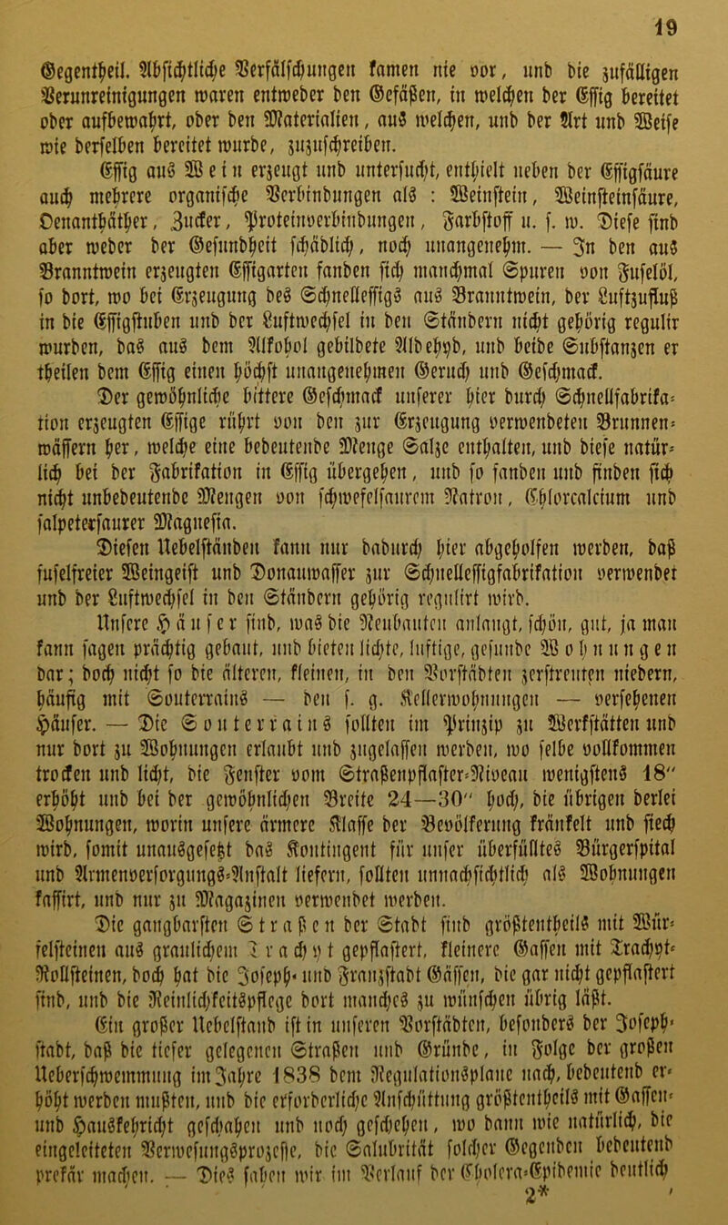 49 ©egentfieil. 5lbfi(|tli(^e 58erfalf(^imigeii famen nie m, unb bie jufätligen '^erunrefnigungen tuavcn entraebcr ben ©efäßen, in welchen ber (Sffig bereitet ober aufbetoa^irt, ober ben SWaterialien, au3 loelc^en, unb ber Slrt unb §Set[e wie berfelben bereitet mürbe, snsuf^reiben. effig anö 2Ö e i n erjcngt unb unter[urf;t, enthielt neben ber (Sfi'igfäure au(| mehrere organifc^e 5Jerbinbungen dg : SÖeinftein, SÖeinfteinfäure, Oenontbcit^er, / ^roteinoerbinbungen, Sarbftoff u. f. m. 'Siefe finb ober meber ber ©efunb^eit fcbnblic^, nod; unangenehm. — 3n ben ou5 Sronntmein ersengten ßffignrten fanben [ich nmnchmd (Spuren oon gufelöl, fo bort, mo bei ßrseugung beg Schnelleffigg nug Sranntmein, ber guftjujlup in bie ^ffigjtnben unb ber Suftmechfel in ben 0tdibern nidit gehörig regulir mürben, bog nug bem 5(tfoboI gebilbete 5IIbehpb, unb beibe ©nbftonjen er theilen bem (5ffig einen hö^ft unangenehmen ©ermb unb ©cichmad. ®er gemöhnlide bittere ©efrfnnaif unierer hi(?^ burd; @chneilfabrifa= tion erjeugten Affige rnhvt oon ben jur (Erjeugung oermenbeten Brunnen» rodffern her, melihe eine bebeutenbe 3)?enge @alje enthalten, unb biefe natür- li^ bei ber gabrifation in föffig übergehen, unb fo fanben unb finben ft^ nii^t nnbebeutenbe 9}tengen oon fchmefelfanvcm 5?atroii, (Thiorcdcium unb falpeterfaurer SKagnefia. 2)iefen Uebelftanben fann mir baburd; h^er abgeholfen merben, bop fufelfreier 5Beingeift unb Donaumaffer sur @d;neHeffigfahifat{on oermenbet unb ber Snftmeihfel in ben 0tänbern gehörig regniirt mirb. Unfcre ä it f c r finb, mag bie 5?eubaiitcn aniangt, fd;ön, gut, ja man fann fagen prächtig gebaut, itub bieten lid^te, luftige, gefiiubc o I) u ii n g e n bar; hoch nicht fo bie älteren, fleinen, in ben 9?orftäbten jerftrenten niebern, häuüg mit 0outerraing — ben f. g. .H'ellermohnnngcn — oerfehenen Käufer. — ^Die 0 o n t e r r a i n g follten im ^irinjip jit 5öerfftätten unb nur bort ju Sßohnungen erlaubt unb jngelaffen merben, mo felbe oollfommen trocfen unb lidjt, bie f^enfter oom 0traPenpfiafter'5?ii)eau menigfteng 48 erhöht unb bei ber gcmöbnlid)en 53reitc 24—30 hod;, bie übrigen berlei Wohnungen, morin unfere ärmere .iliaffe ber ^eoölfernng Mnfelt nnb fie^ mirb, fomit unauggefept bag Kontingent für nufer überfüflteg 33ürgerfpital unb 5lnnenöerforgnngg*?lnftaIt liefern, follten umiacbfichtlicli aig ®obnungen faffirt, unb nur jn $Dtagajinen oermenbet merben. Die gangbarften (Strafen ber 0tabt finb gröptentbeiig mit 2ßür» felftcineu aug graulid^em i r a cl) p t gepflaftert, fleinerc ©affen mit 2:rad)pt‘ iKoUfteinen, bo^ h«i öic 3ofeph‘ unb f^ran^ftabt ©äffen, bie gar nicht gepflajtert finb, unb bie jReinlid)fcitgpPcgc bort mandicg ju münfchen übrig läpt. ©in großer Ucbclftanb ift in nuferen ^orftäbtcn, bcfonberg ber 3ofeph* ftabt, baß bie tiefer gelegenen 0traßen nnb ©rünbe, in f^olge ber großen Ueberfchmemmung iiii3ahre 1838 bem iliegulationgplane nadh, bebentenb er» höht merben mußten, nnb bie erforberlidfe ?lnfdjnttnng größtentheiig mit ©affen» unb ^augfehricht gcfdiaheu unb nod; gefd^ehen, mo bann mie natürli^, bie eingeleiteten 5?crmefunggpro3cf|e, bie 0aIubrität foId)er ©egenben bebcutenb prefär macficn. — 'iDieg faben mir fni ^'erlauf ber ©bolcra«©pibeniic bentlich