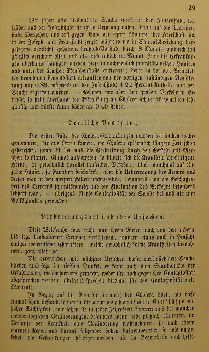 2ötr fa&eti alfo bie^innl bie Scudic juecft tu bcr ^imernftabt, lüo früher au3 ber So^fP^ftabt [ie i^rcii Urfpnmg im^m, bann auf bic i^ercfien* ftabt iiPcrgel)eii, unb evft Gegen (Siibe ber erften SD?onate ipre ^errfcPaft [idi in ber 3pfepP‘ uiib f^ransftnbt jeigtc, lunPrenb bie in Sanitdtöbejieljnng lieft» gelegene, reinlidjft gehaltene €eopoIb»3Sor[tabt burep 8 9)?ünate pinburep faft gönjlicp öerfepont PlieO, nnb alS and) enblicp im 33?onat 3iuii bie förfranhin» gen üPerpaupt pnufiger mürben, biefe in nacpmei^Iid; [nnitnt^mibrigen Raufern nnb unter ber nnnften Stenf^enflaffe auftreten; beim in ber oon Semittel» ten bemopnten ßeopolbftobt erfranften yim bcr bärtigen suftdnbigen Seyölfe» rnng nur 0.89, mdprenb in ber Sof^Ppft^bt 4.22 ^erccnt«?lntpeile ötm bcr Seuepe ergriffen mürben. — 5?epmen mir aber ben großen ^ßerfepr in Se» troept, fo ftedt uberpanpt bie ©rfranfnng an (Spolera fid; im 3U(gemeinen fepr günjtig unb burfte foum pöper alv 0.40 fiepen. 0 e r 11 i (p e ^ e m e g n n g. 3)ie erften Säfle ber 6poIera«(Srfranfuugen mürben bei folcpen mapr» genommen, bie au8 Orten famen, mo (Spolera epibemifd; längere 3ßit fepo» geperrfept, fomit ift bei uu8 bie ^Verbreitung burd} ben SJerfepr mit 2Jten» fepen fonjtatirt. einmal aufgetreten, fo bilbetc fiep bie 5lranfpeit fepneU eigene $crbe, in gemöpnlicp parallel laufenben Straßen, blieb mancpmal auf ein« seine Raufer, ja Familien befebränft, aber bie Uebertragung be8 5^eime8 au8 biefen mar in ben meiften f^äflen uad;mei8lid), befonberg, mo bie Sefd)affcn» peit bc8 Terrains fanität8mibrig unb bie f^luctuation be8 3Verfepr8 befonber8 lebpaft mar, — übrigen^ ift bie eontagiofität ber Seud;e bei un8 nie sum 3Volf8glauben gemorbeu. c r b r e i t u n g § a r t unb i p r e U r f a cp e n. 3)iefe 2öeltfeud;e mar niept nur iprem 3Befen naep oon ben anbern biß jeßt beobaepteten Seuepen oerfdjieben, fonbern ftanb aud; in $infupt einiger mefentlidjer (Sparaftere, melcpc gemöpnlicp folcpe ^ranfpeiten beseiep» nen, gans allein ba. ®ie erregenben, mic näd;ften Urfacben biefer merfmürbigen Scuepe blieben auep jeßt im tiefften ®unfel, eß fann and) ooin ©tanbpunfte ber Grfaprungen, melcpc pierortß gemad;t, meber für, nod; gegen ipre ßontagiofität abgefproepen merben, übrigenß fpred;eu bicßmal für bic ßontagiofität oiele 50?omente. 3n 33esug auf bic c r b r c i t u n g bcr Spolera bort, mo biefe einmal fd)on beftanb, fo maren bie a t m o ß p p ä r i f d; c n 6 i n f 1 ü f f e oon poper SBiditigfeit; mir fapen fic in jeber 3aprcßscit, fonuten auep bei mannen meteorologifdjcu Sßcränbcruugcn, befonberß menn felbe plößliep cintraten, im ^Verlaufe bcr Slranfpeit eine 3Scränberung maprnepmen, fo nad) einem mannen fffegen unb barauf folgcubcr popen Cufttemperatur, fo mic umge« feprt, bie (f.rfrmifiingcu bäiiftger merben, alß im ©egcutpeilc naep pefti«