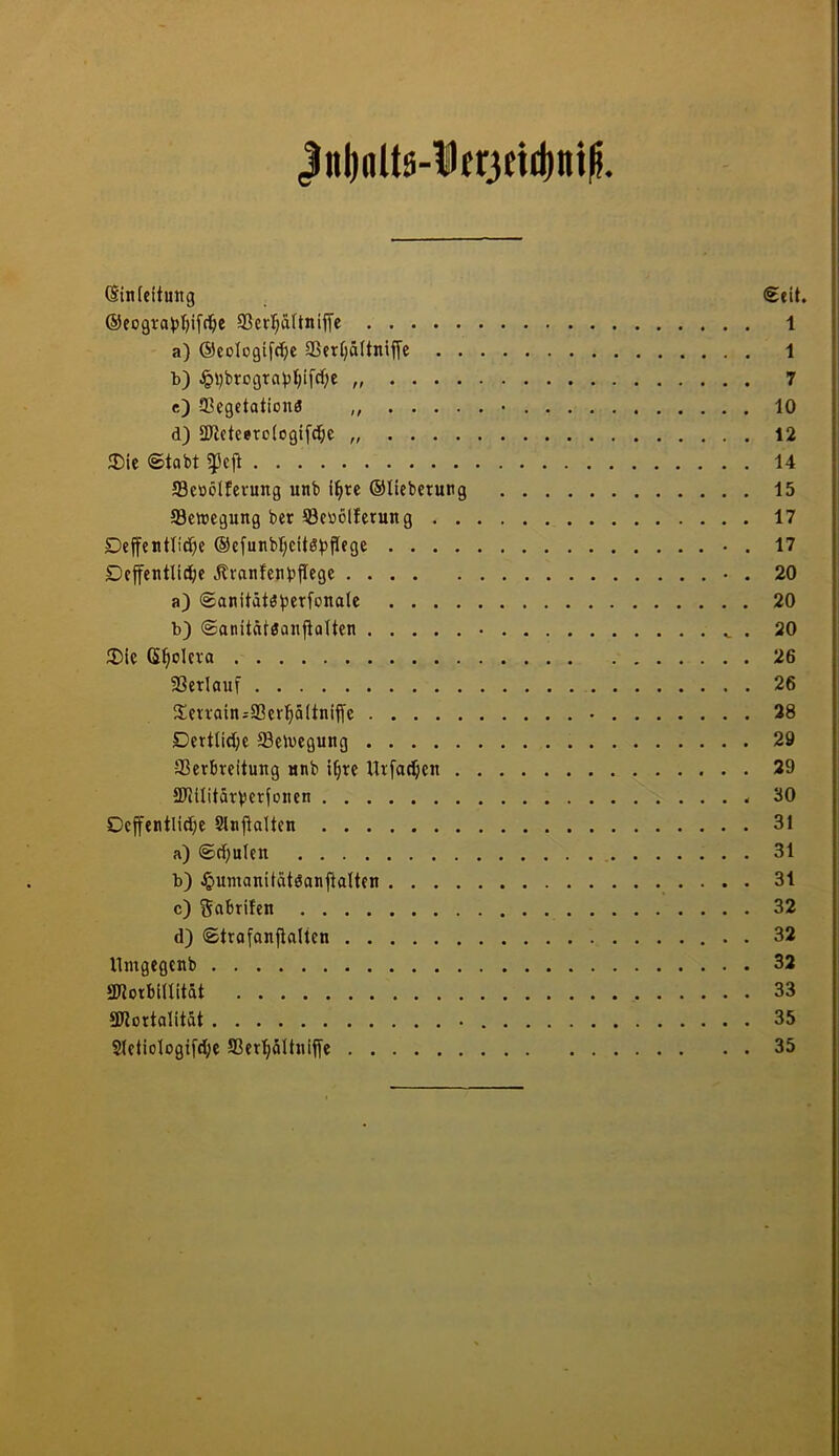 |nl)alts-l)er3ftd)ni^. ©infeitung (Seit. ®cogtat)l)ifci^e 93crl§äftnijfc 1 a) ®eotogifct)e 93eri)ä(tniffe 1 b) JpvbrogTai3t;ifrf;c 7 c) ffiegctationö „ • 10 d) äüctceroiogifd^e 12 ®ie ©tobt 14 ffleööifevung unb i^rc ®nebcrung 15 Sewcgung ber 53e»ölferung 17 Dejfenttiei^e ®e[unbl;eitöt)jlege • . 17 Defentlidi)c Äranfenbjlege • . 20 a) (£anität3V«Tfonale 20 b) ©anitäteanfialten • . 20 3)ic (S^oleva 26 33erlauf 26 iTcn-ainsSBcrpitnifle • 38 Dertlid^e fflelucgung 29 Verbreitung nnb i§re llrfacl^en 29 tUUIitärVerfonen 30 Dcffentlic^e Slnjtaltcn 31 a) (Sd)uten 31 b) Jßumanitatöanftalten 31 c) gabrifen 32 d) (Strafonfialten . 32 llmgegcnb 32 aJtorbinitdt 33 3Rortalität 35 SIetiologi[d;e Ver^dltniffc 35