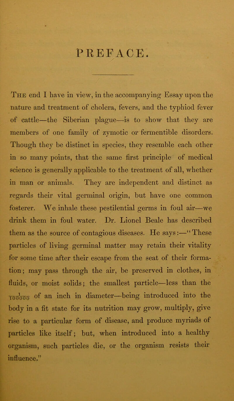 PREFACE. The end I have in view, in the accompanying Essay upon the nature and treatment of cholera, fevers, and the typhiod fever of cattle—the Siberian plague—is to show that they are members of one family of zymotic or fermentible disorders. Though they be distinct in species, they resemble each other in so many points, that the same first principle of medical science is generally applicable to the treatment of all, whether in man or animals. They are independent and distinct as regards their vital germinal origin, but have one common fosterer. We inhale these pestilential germs in foul air—we drink them in foul water. Dr. Lionel Beale has described them as the source of contagious diseases. He says:—“These particles of living germinal matter may retain their vitality for some time after their escape from the seat of their forma- tion; may pass through the air, be preserved in clothes, in fluids, or moist solids; the smallest particle—less than the TonoTJo diameter—being introduced into the body in a fit state for its nutrition may grow, multiply, give rise to a particular form of disease, and produce myriads of particles like itself; but, when introduced into a healthy organism, such particles die, or the organism resists theii’ influence.”