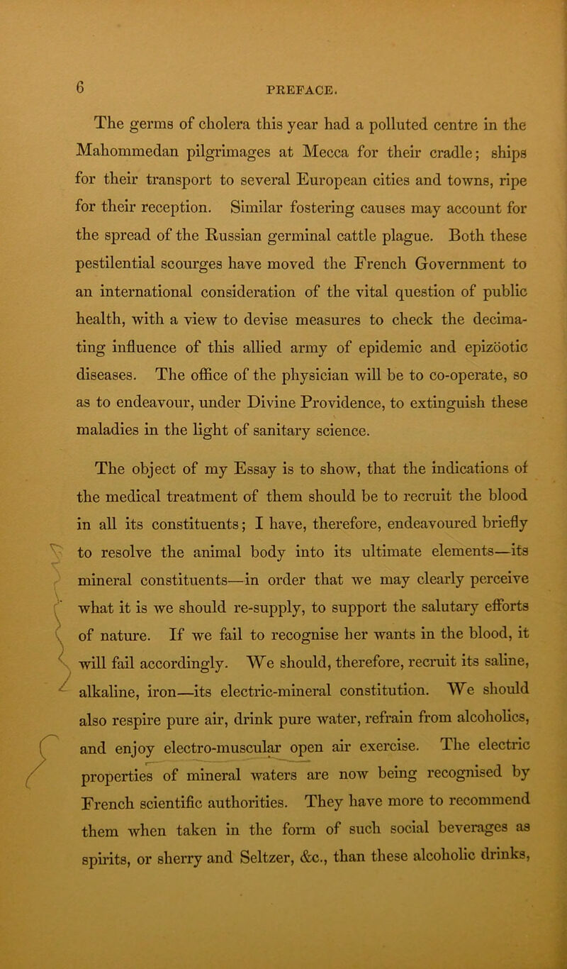 The germs of cholera this year had a polluted centre in the Mahommedan pilgrimages at Mecca for their cradle; ships for their transport to several European cities and towns, ripe for their reception. Similar fostering causes may account for the spread of the Russian germinal cattle plague. Both these pestilential scourges have moved the French Government to an international consideration of the vital question of public health, with a view to devise measures to check the decima- ting influence of this allied army of epidemic and epizootic diseases. The office of the physician will be to co-operate, so as to endeavour, under Divine Providence, to extinguish these maladies in the light of sanitary science. The object of my Essay is to show, that the indications of the medical treatment of them should be to recruit the blood in all its constituents; I have, therefore, endeavoured briefly to resolve the animal body into its ultimate elements—its mineral constituents—in order that we may clearly perceive what it is we should re-supply, to support the salutary efibrts of nature. If we fail to recognise her wants in the blood, it will fail accordingly. We should, therefore, recruit its saline, alkaline, iron—its electric-mineral constitution. We should also respire pure air, drink pure water, refrain from alcoholics, and enjoy electro-muscular open air exercise. The electric properties of mineral waters are now being recogmsed by French scientific authorities. They have more to recommend them when taken in the form of such social beverages as spuits, or sherry and Seltzer, &c., than these alcoholic drinks,