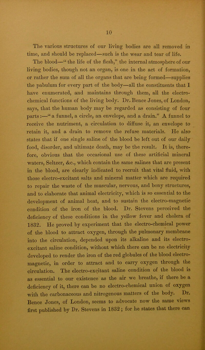 The various structures of our living bodies are all removed in time, and should be replaced—such is the wear and tear of life. The blood—“ the life of the flesh,” the internal atmosphere of our living bodies, though not an organ, is one in the act of formation, or rather the sum of all the organs that are being formed—supplies the pabulum for every part of the body—all the constituents that 1 have enumerated, and maintains through them, all the electro- chemical functions of the living body. Dr. Bence Jones, of London, says, that the human body may be regarded as consisting of four parts :—“ a funnel, a circle, an envelope, and a drain.” A funnel to receive the nutriment, a circulation to diffuse it, an envelope to retain it, and a drain to remove the refuse materials. He also states that if one single saline of the blood be left out of our daily food, disorder, and ultimate death, may be the result. It is, there- fore, obvious that the occasional use of these artificial mineral waters. Seltzer, &c., which contain the same salines that are present in the blood, are clearly indicated to. recruit that vital fluid, with those electro-excitant salts and mineral matter which are required to repair the waste of the muscular, nervous, and bony structures, and to elaborate that animal electricity, which is so essential to the development of animal heat, and to sustain the electro-magnetic condition of the iron of the blood. Dr. Stevens perceived the deficiency of these conditions in the yellow fever and cholera of 1832. He proved by experiment that the electro-chemical power of the blood to attract oxygen, through the pulmonary membrane into the circulation, depended upon its alkaline and its electro- excitant saline condition, without which there can be no electricity developed to render the iron of the red globules of the blood electro- magnetic, in order to attract and to carry oxygen through the circulation. The electro-excitant saline condition of the blood is as essential to our existence as the air we breathe, if there be a deficiency of it, there can be no electro-chemical union of oxygen with the carbonaceous and nitrogenous matters of the body. Dr. Bence Jones, of London, seems to advocate now the same views first published by Dr. Stevens in 1832 ; for he states that there can