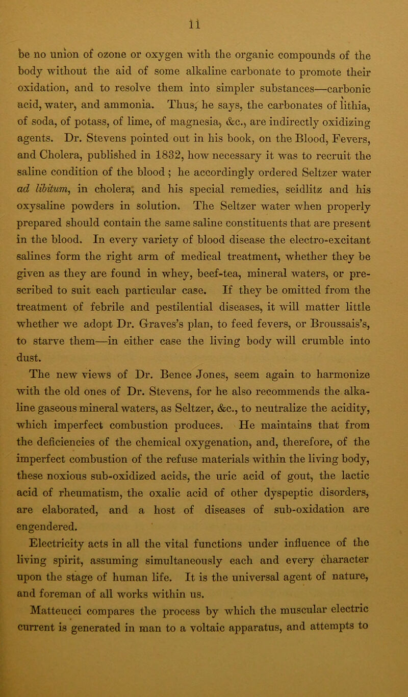 be no union of ozone or oxygen with the organic compounds of the body without the aid of some alkaline carbonate to promote their oxidation, and to resolve them into simpler substances—carbonic acid, water, and ammonia. Thus, he says, the carbonates of lithia, of soda, of potass, of lime, of magnesia^ &c., are indirectly oxidizing agents. Dr. Stevens pointed out in his book, on the Blood, Fevers, and Cholera, published in 1832, how necessary it was to recruit the saline condition of the blood; he accordingly ordered Seltzer water ad libitum, in cholera; and his special remedies, seidlitz and his oxysaline powders in solution. The Seltzer water when properly prepared should contain the same saline constituents that are present in the blood. In every variety of blood disease the electro-excitant salines form the right arm of medical treatment, whether they be given as they are found in whey, beef-tea, mineral waters, or pre- scribed to suit each particular case. If they be omitted from the treatment of febrile and pestilential diseases, it will matter little whether we adopt Dr. Graves’s plan, to feed fevers, or Broussais’s, to starve them—in either case the living body will crumble into dust. The new views of Dr. Bence Jones, seem again to harmonize with the old ones of Dr. Stevens, for he also recommends the alka- line gaseous mineral waters, as Seltzer, &c., to neutralize the acidity, which imperfect combustion produces. He maintains that from the deficiencies of the chemical oxygenation, and, therefore, of the imperfect combustion of the refuse materials within the living body, these noxious sub-oxidized acids, the uric acid of gout, the lactic acid of rheumatism, the oxalic acid of other dyspeptic disorders, are elaborated, and a host of diseases of sub-oxidation are engendered. Electricity acts in all the vital functions under influence of the living spirit, assuming simultaneously each and every chai'acter upon the stage of human life. It is the universal agent of nature, and foreman of all works within us. Matteucci compares the process by which the muscular electric current is generated in man to a voltaic apparatus, and attempts to