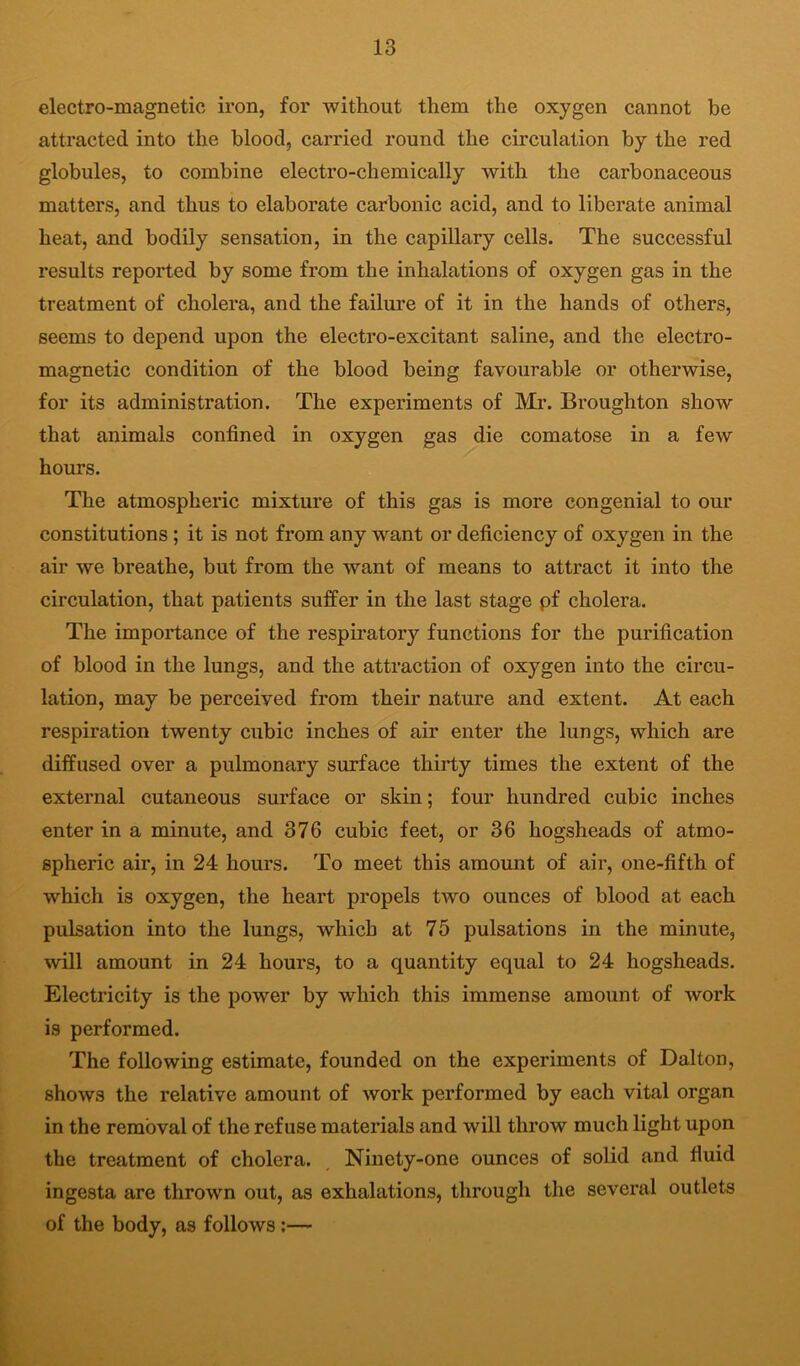 electro-magnetic iron, for without them the oxygen cannot be attracted into the blood, carried round the circulation by the red globules, to combine electro-chemically with the carbonaceous matters, and thus to elaborate carbonic acid, and to liberate animal heat, and bodily sensation, in the capillary cells. The successful results reported by some from the inhalations of oxygen gas in the treatment of cholera, and the failure of it in the hands of others, seems to depend upon the electro-excitant saline, and the electro- magnetic condition of the blood being favourable or otherwise, for its administration. The experiments of Mr. Broughton show that animals confined in oxygen gas die comatose in a few hours. The atmospheric mixture of this gas is more congenial to our constitutions ; it is not from any want or deficiency of oxygen in the air we breathe, but from the want of means to attract it into the circulation, that patients suffer in the last stage pf cholera. The importance of the respiratory functions for the purification of blood in the lungs, and the attraction of oxygen into the circu- lation, may be perceived from their nature and extent. At each respiration twenty cubic inches of air enter the lungs, which are diffused over a pulmonary surface thirty times the extent of the external cutaneous surface or skin; four hundred cubic inches enter in a minute, and 376 cubic feet, or 36 hogsheads of atmo- spheric air, in 24 hours. To meet this amount of air, one-fifth of which is oxygen, the heart propels two ounces of blood at each pulsation into the lungs, which at 75 pulsations in the minute, will amount in 24 hours, to a quantity equal to 24 hogsheads. Electricity is the power by which this immense amount of work is performed. The following estimate, founded on the experiments of Dalton, shows the relative amount of work performed by each vital organ in the removal of the refuse materials and will throw much light upon the treatment of cholera. Ninety-one ounces of solid and fluid ingesta are thrown out, as exhalations, through the several outlets of the body, as follows;—