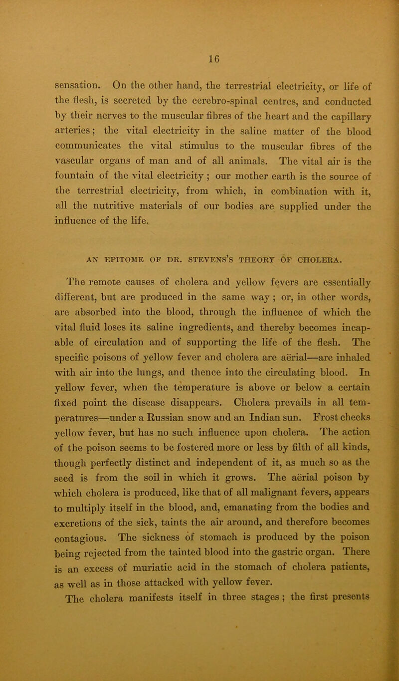 sensation. On the other hand, the terrestrial electricity, or life of the flesh, is secreted by the cerebro-spinal centres, and conducted by their nerves to the muscular fibres of the heart and the capillary arteries; the vital electricity in the saline matter of the blood communicates the vital stimulus to the muscular fibres of the vascular organs of man and of all animals. The vital air is the fountain of the vital electricity ; our mother earth is the source of the terrestrial electricity, from which, in combination with it, all the nutritive materials of our bodies are supplied under the influence of the life. AN EPITOME OP DR. STEVENS’s THEORY 6p CHOLERA. The remote causes of cholera and yeUow fevers are essentially different, but are produced in the same way ; or, in other words, are absorbed into the blood, through the influence of which the vital fluid loses its saline ingredients, and thereby becomes incap- able of circulation and of supporting the life of the flesh. The specific poisons of yellow fever and cholera are aerial—are inhaled with air into the lungs, and thence into the circulating blood. In yellow fever, when the temperature is above or below a certain fixed point the disease disappears. Cholera prevails in all tem- peratures—under a Russian snow and an Indian sun. Frost checks yellow fever, but has no such influence upon cholera. The action of the poison seems to be fostered more or less by filth of all kinds, though perfectly distinct and independent of it, as much so as the seed is from the soil in which it grows. The aerial poison by which cholera is produced, like that of all malignant fevers, appears to multiply itself in the blood, and, emanating from the bodies and excretions of the sick, taints the air around, and therefore becomes contagious. The sickness of stomach is produced by the poison being rejected from the tainted blood into the gastric organ. There is an excess of muriatic acid in the stomach of cholera patients, as well as in those attacked with yellow fever. The cholera manifests itself in three stages ; the first presents