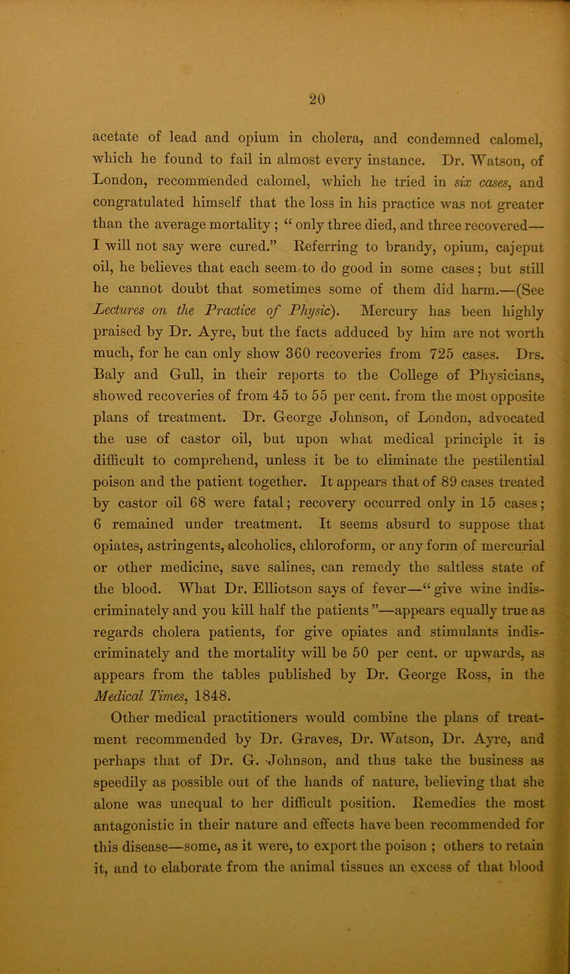 acetate of lead and opium in cholera, and condemned calomel, which he found to fail in almost every instance. Dr. Watson, of London, recomndended calomel, which he tried in six cases, and congratulated himself that the loss in his practice was not greater than the average mortality; “ only three died, and three recovered— I will not say were cured.” Referring to brandy, opium, cajeput oil, he believes that each seem to do good in some cases; but stiU he cannot doubt that sometimes some of them did harm.—(See Lectures on the Practice of Physic). Mercury has been highly praised by Dr. Ayre, but the facts adduced by him are not worth much, for he can only show 360 recoveries from 725 cases. Drs. Baly and Gull, in their reports to the College of Physicians, showed recoveries of from 45 to 55 per cent, from the most opposite plans of treatment. Dr. George Johnson, of London, advocated the use of castor oil, but upon what medical principle it is difficult to comprehend, unless it be to eliminate the pestilential poison and the patient together. It appears that of 89 cases treated by castor oil 68 were fatal; recovery occurred only in 15 cases; 6 remained under treatment. It seems absurd to suppose that opiates, astringents, alcoholics, chloroform, or any form of mercurial or other medicine, save salines, can remedy the saltless state of the blood. What Dr. Elliotson says of fever—“ give wine indis- criminately and you kill half the patients ”—appears equally true as regards cholera patients, for give opiates and stimulants indis- criminately and the mortality will be 50 per cent, or upwards, as appears from the tables published by Dr. George Ross, in the Medical Times, 1848. Other medical practitioners would combine the plans of treat- ment recommended by Dr. Graves, Dr. Watson, Dr. Ayre, and perhaps that of Dr. G. -Johnson, and thus take the business as speedily as possible out of the hands of nature, believing that she alone was unequal to her difficult position. Remedies the most antagonistic in their nature and effects have been recommended for this disease—some, as it were, to export the poison ; others to retain it, and to elaborate from the animal tissues an excess of that IJood