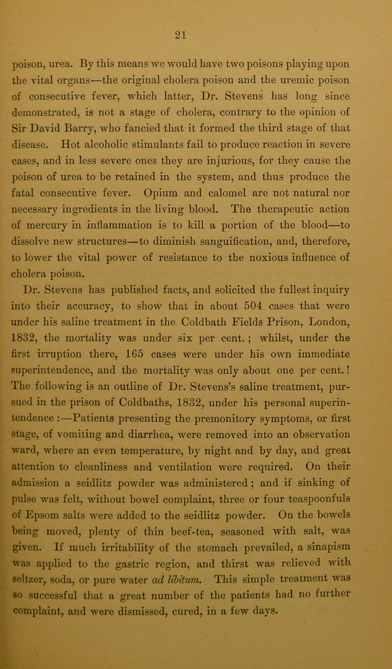 poison, urea. By this means we would have two poisons playing upon the vital organs-—the original cholera poison and the uremic poison of consecutive fever, which latter. Dr. Stevens has long since demonstrated, is not a stage of cholera, contrary to the opinion of Sir David Barry, who fancied that it formed the third stage of that disease. Hot alcoholic stimulants fail to produce reaction in severe cases, and in less severe ones they are injurious, for they cause the poison of urea to be retained in the system, and thus produce the fatal consecutive fever. Opium and calomel are not natural nor necessary ingredients in the living blood. The therapeutic action of mercury in inflammation is to kill a portion of the blood—to dissolve new structures—to diminish sanguification, and, therefore, to lower the vital power of resistance to the noxious influence of cholera poison. Dr. Stevens has published facts, and solicited the fullest inquiry into their accuracy, to show that in about 504 cases that were under his saline treatment in the Coldbath Fields Prison, London, 1832, the mortality was under six per cent. ; whilst, under the first irruption there, 165 cases were under his own immediate superintendence, and the mortality was only about one per cent.! The following is an outline of Dr. Stevens’s saline treatment, pur- sued in the prison of Coldbaths, 1832, under his personal superin- tendence :—Patients presenting the premonitory symptoms, or first stage, of vomiting and diarrhea, were removed into an observation ward, where an even temperature, by night and by day, and great attention to cleanliness and ventilation were required. On their admission a seidlitz powder was administered ; and if sinking of pulse was felt, without bowel complaint, three or four teaspoonfuls of Epsom salts were added to the seidlitz powder. On the bowels being moved, plenty of thin beef-tea, seasoned with salt, was given. If much irritability of the stomach prevailed, a sinapism was applied to the gastric region, and thirst was relieved with seltzer, soda, or pure water ad libitum. This simple treatment was 80 successful that a great number of the patients had no further complaint, and were dismissed, cured, in a few days.