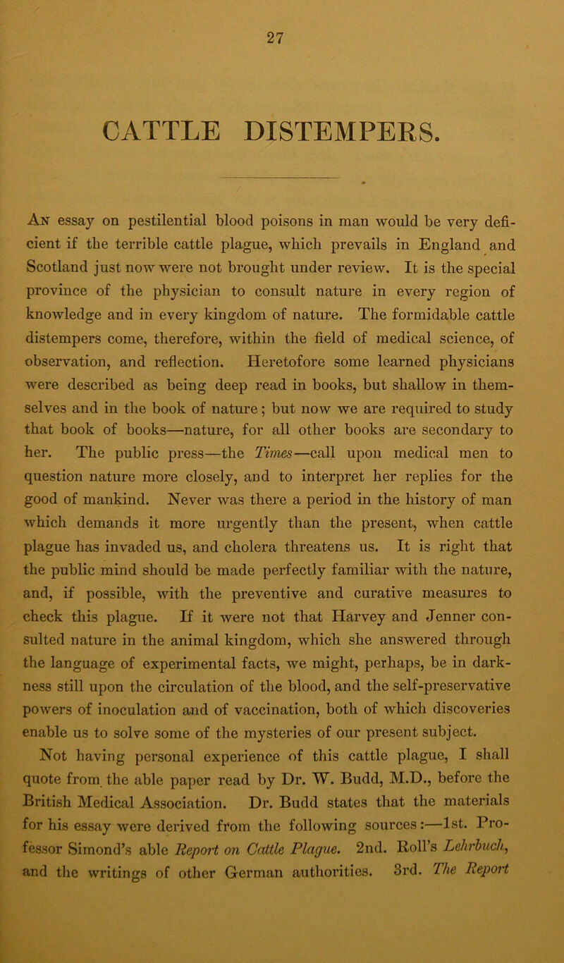 CATTLE DISTEMPERS. An essay on pestilential blood poisons in man would be very defi- cient if the terrible cattle plague, which prevails in England and Scotland just now were not brought under review. It is the special province of the physician to consult nature in every region of knowledge and in every kingdom of nature. The formidable cattle distempers come, therefore, within the field of medical science, of observation, and reflection. Heretofore some learned physicians were described as being deep read in books, but shallow in them- selves and in the book of nature; but now we are required to study that book of books—nature, for all other books are secondary to her. The public press—the Times—call upon medical men to question nature more closely, and to interpret her replies for the good of mankind. Never was there a period in the history of man which demands it more urgently than the present, when cattle plague has invaded us, and cholera threatens us. It is right that the public mind should be made perfectly familiar with the nature, and, if possible, with the preventive and curative measures to check this plague. If it were not that Harvey and Jenner con- sulted nature in the animal kingdom, which she answered through the language of experimental facts, we might, perhaps, be in dark- ness still upon the circulation of the blood, and the self-preservative powers of inoculation and of vaccination, both of which discoveries enable us to solve some of the mysteries of our present subject. Not having personal experience of this cattle plague, I shall quote from the able paper read by Dr. W. Budd, M.D., before the British Meclical Association. Dr. Budd states that the materials for his essay were derived from the following sources:—1st. Pro- fessor Simond’s able Report on Cattle Plague. 2nd. Roll’s Lehrhuch, and the writings of other German authorities. 3rd. The Report