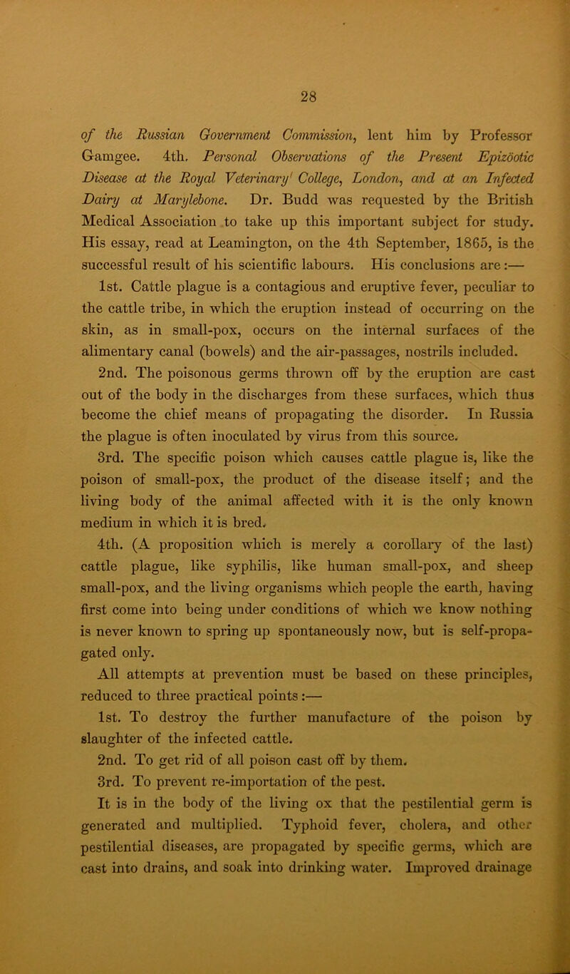 of the Rmsian Government Commission, lent him by Professor Gamgee. 4th, Personal Ohservations of the Present Epizootic Disease at the Royal Veterinary' College, London, and at an Infected Dairy at Maryld>one. Dr. Budd was requested by the British Medical Association to take up this important subject for study. His essay, read at Leamington, on the 4th September, 1865, is the successful result of his scientific labours. His conclusions are:— 1st. Cattle plague is a contagious and eruptive fever, peculiar to the cattle tribe, in which the eruption instead of occurring on the skin, as in small-pox, occurs on the internal surfaces of the alimentary canal (bowels) and the air-passages, nostrils included. 2nd. The poisonous germs thrown off by the eruption are cast out of the body in the discharges from these surfaces, which thus become the chief means of propagating the disorder. In Russia the plague is often inoculated by virus from this somce. 3rd. The specific poison which causes cattle plague is, like the poison of small-pox, the product of the disease itself; and the living body of the animal affected with it is the only known medium in which it is bred. 4th. (A proposition which is merely a corollaiy of the last) cattle plague, like syphilis, like human small-pox, and sheep small-pox, and the living organisms which people the earth, having first come into being under conditions of which we know nothing is never known to spring up spontaneously now, but is self-propa- gated only. All attempts at prevention must be based on these principles, reduced to three practical points:— 1st. To destroy the further manufacture of the poison by slaughter of the infected cattle. 2nd. To get rid of all poison cast off by them. 3rd. To prevent re-importation of the pest. It is in the body of the living ox that the pestilential germ is generated and multiplied. Typhoid fever, cholera, and other pestilential diseases, are propagated by specific germs, which are cast into drains, and soak into drinking water. Improved drainage