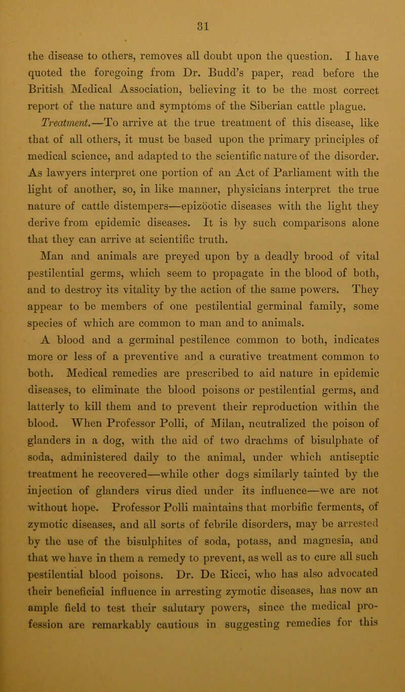the disease to others, removes all doubt upon the question. I have quoted the foregoing from Dr. Budd’s paper, read before the British Medical Association, believing it to be the most correct report of the natm-e and symptoms of the Siberian cattle plague. Treatment.—To arrive at the true treatment of this disease, like that of all others, it must be based upon the primary principles of medical science, and adapted to the scientific nature of the disorder. As lawyers interpret one portion of an Act of Parliament with the light of another, so, in like manner, physicians interpret the true nature of cattle distempers—epizootic diseases with the light they derive from epidemic diseases. It is l>y such comparisons alone that they can arrive at scientific truth. Man and animals are preyed upon by a deadly brood of vital pestilential germs, which seem to propagate in the blood of both, and to destroy its vitality by the action of the same powers. They appear to be members of one pestilential germinal family, some species of which are common to man and to animals. A blood and a germinal pestilence common to both, indicates more or less of a preventive and a curative treatment common to both. Medical remedies are prescribed to aid nature in epidemic diseases, to eliminate the blood poisons or pestilential germs, and latterly to kill them and to prevent their reproduction within the blood. When Professor Polli, of Milan, neutralized the poison of glanders in a dog, with the aid of two drachms of bisulphate of soda, administered daily to the animal, under which antiseptic treatment he recovered—while other dogs similarly tainted by the injection of glanders virus died under its influence—we are not without hope. Professor Polli maintains that morbific ferments, of zymotic diseases, and all sorts of febrile disorders, may be arrested by the use of the bisulphites of soda, potass, and magnesia, and that we have in them a remedy to prevent, as well as to cure all such pestilential blood poisons. Dr. De Ricci, who has also advocated their beneficial influence in arresting zymotic diseases, has now an ample field to test their salutary powers, since the medical pro- fession are remarkably cautious in suggesting remedies for this