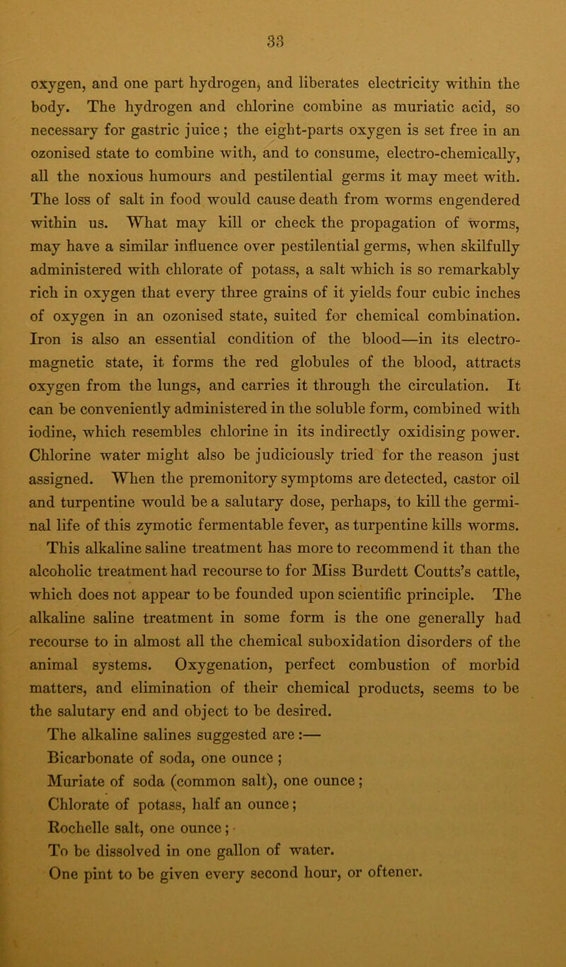 oxygen, and one part hydrogenj and liberates electricity within the body. The hydrogen and chlorine combine as muriatic acid, so necessary for gastric juice; the eight-parts oxygen is set free in an ozonised state to combine with, and to consume, electro-chemically, all the noxious humours and pestilential germs it may meet with. The loss of salt in food would cause death from worms engendered within us. What may kill or check the propagation of worms, may have a similar influence over pestilential germs, when skilfully administered with chlorate of potass, a salt which is so remarkably rich in oxygen that every three grains of it yields four cubic inches of oxygen in an ozonised state, suited for chemical combination. Iron is also an essential condition of the blood—in its electro- magnetic state, it forms the red globules of the blood, attracts oxygen from the lungs, and carries it through the circulation. It can be conveniently administered in the soluble form, combined with iodine, which resembles chlorine in its indirectly oxidising power. Chlorine water might also be judiciously tried for the reason just assigned. When the premonitory symptoms are detected, castor oil and turpentine would be a salutary dose, perhaps, to kill the germi- nal life of this zymotic fermentable fever, as turpentine kills worms. This alkaline saline treatment has more to recommend it than the alcoholic treatment had recourse to for Miss Burdett Coutts’s cattle, which does not appear to be founded upon scientiflc principle. The alkaline saline treatment in some form is the one generally had recourse to in almost all the chemical suboxidation disorders of the animal systems. Oxygenation, perfect combustion of morbid matters, and elimination of their chemical products, seems to be the salutary end and object to be desired. The alkaline salines suggested are:— Bicarbonate of soda, one ounce ; Muriate of soda (common salt), one ounce; Chlorate of potass, half an ounce; Rochelle salt, one ounce; - To be dissolved in one gallon of water. One pint to be given every second hour, or oftener.