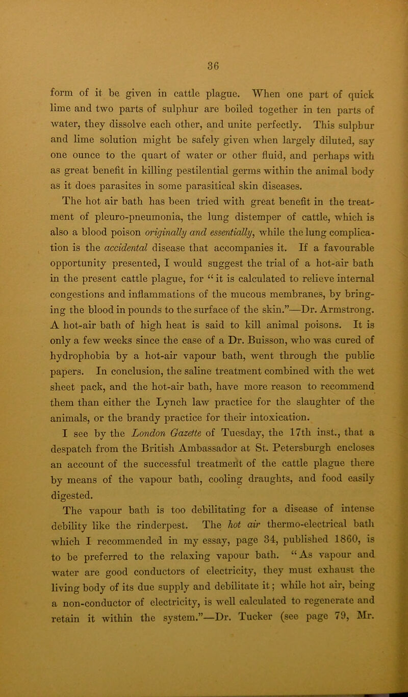 form of it be given in cattle plague. When one part of quick lime and two parts of sulphur are boiled together in ten parts of water, they dissolve each other, and unite perfectly. This sulphur and lime solution might be safely given when largely diluted, say one ounce to the quart of water or other fluid, and perhaps with as great benefit in killing pestilential germs within the animal body as it does parasites in some parasitical skin diseases. The hot air bath has been tried with great benefit in the treat- ment of pleuro-pneumonia, the lung distemper of cattle, which is also a blood poison originally and essentially, while the lung complica- tion is the accidental disease that accompanies it. If a favourable opportunity presented, I would suggest the trial of a hot-air bath in the present cattle plague, for “it is calculated to relieve internal congestions and inflammations of the mucous membranes, by bring- ing the blood in pounds to the surface of the skin.”—Dr. Armstrong. A hot-air bath of high heat is said to kill animal poisons. It is only a few weeks since the case of a Dr. Buisson, who was cured of hydrophobia by a hot-air vapour bath, went through the public papers. In conclusion, the saline treatment combined with the wet sheet pack, and the hot-air bath, have more reason to recommend them than either the Lynch law practice for the slaughter of the animals, or the brandy practice for their intoxication. I see by the London Gazette of Tuesday, the 17th inst., that a despatch from the British Ambassador at St. Petersburgh encloses an account of the successful treatmerit of the cattle plague there by means of the vapour bath, cooling draughts, and food easily digested. The vapour bath is too debilitating for a disease of intense debility like the rinderpest. The hot air thermo-electrical bath which I recommended in my essay, page 34, published 1860, is to be preferred to the relaxing vapour bath. “As vapour and water are good conductors of electricity, they must exhaust the living body of its due supply and debilitate it; while hot air, being a non-conductor of electricity, is well calculated to regenerate and retain it within the system.”—Dr. Tucker (see page /9, Mr.