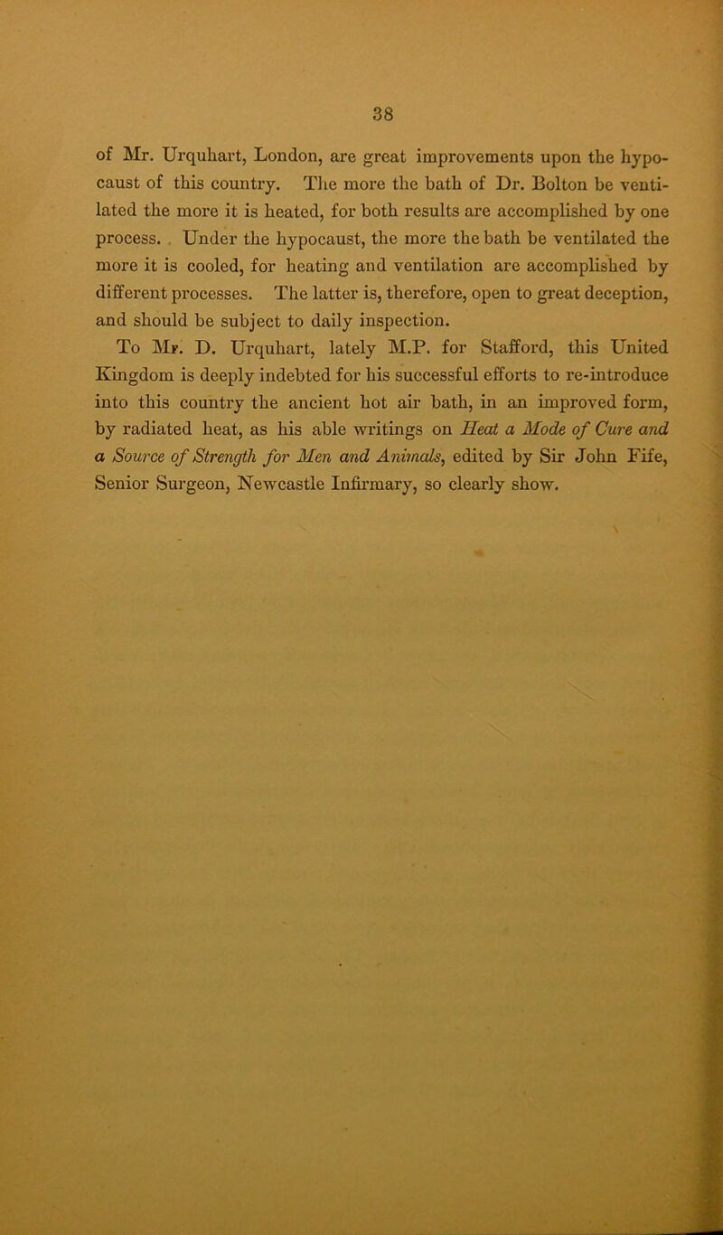 of Mr. Urquhart, London, are great improvements upon the hypo- caust of this country. Tiie more the bath of Dr. Bolton be venti- lated the more it is heated, for both results are accomplished by one process. , Under the hypocaust, the more the bath be ventilated the more it is cooled, for heating and ventilation are accomplished by different processes. The latter is, therefore, open to great deception, and should he subject to daily inspection. To Mr. D. Urquhart, lately M.P. for Stafford, this United Kingdom is deeply indebted for his successful efforts to re-introduce into this country the ancient hot air bath, in an improved form, by radiated heat, as his able writings on Heat a Mode of Cure and a Source of Strength for Men and Animals, edited by Sir John Fife, Senior Surgeon, Newcastle Infirmary, so clearly show.